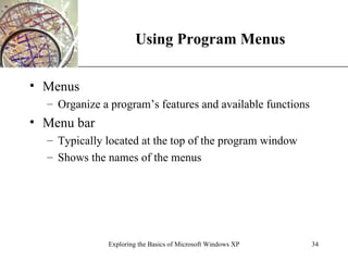 Using Program Menus Menus Organize a program’s features and available functions Menu bar Typically located at the top of the program window Shows the names of the menus Exploring the Basics of Microsoft Windows XP 