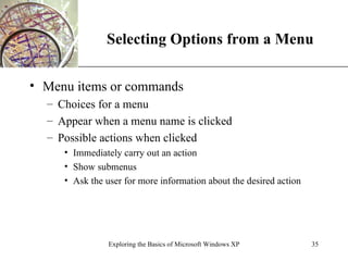 Selecting Options from a Menu Menu items or commands Choices for a menu Appear when a menu name is clicked Possible actions when clicked Immediately carry out an action Show submenus Ask the user for more information about the desired action Exploring the Basics of Microsoft Windows XP 