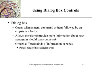 Using Dialog Box Controls Dialog box Opens when a menu command or item followed by an ellipsis is selected Allows the user to provide more information about how a program should carry out a task Groups different kinds of information in panes Panes: bordered rectangular areas Exploring the Basics of Microsoft Windows XP 