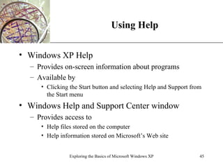 Using Help Windows XP Help Provides on-screen information about programs Available by Clicking the Start button and selecting Help and Support from the Start menu Windows Help and Support Center window Provides access to Help files stored on the computer Help information stored on Microsoft’s Web site  Exploring the Basics of Microsoft Windows XP 