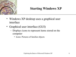 Starting Windows XP Windows XP desktop uses a graphical user interface Graphical user interface (GUI) Displays icons to represent items stored on the computer Icons: Pictures of familiar objects Exploring the Basics of Microsoft Windows XP 