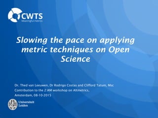 Slowing the pace on applying
metric techniques on Open
Science
Dr. Thed van Leeuwen, Dr Rodrigo Costas and Clifford Tatum, Msc
Contribution to the 2:AM workshop on Altmetrics,
Amsterdam, 08-10-2015
 