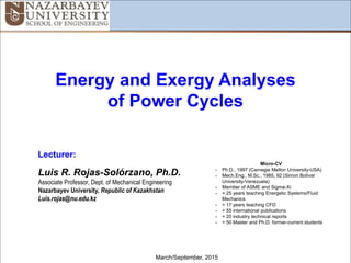 1
Energy and Exergy Analyses
of Power Cycles
March/September, 2015
Lecturer:
Luis R. Rojas-Solórzano, Ph.D.
Associate Professor, Dept. of Mechanical Engineering
Nazarbayev University, Republic of Kazakhstan
Luis.rojas@nu.edu.kz
Micro-CV
- Ph.D., 1997 (Carnegie Mellon University-USA)
- Mech.Eng., M.Sc., 1985, 92 (Simon Bolívar
University-Venezuela)
- Member of ASME and Sigma-Xi
- + 25 years teaching Energetic Systems/Fluid
Mechanics
- + 17 years teaching CFD
- + 55 international publications
- + 20 industry technical reports
- + 50 Master and Ph.D. former-current students
 