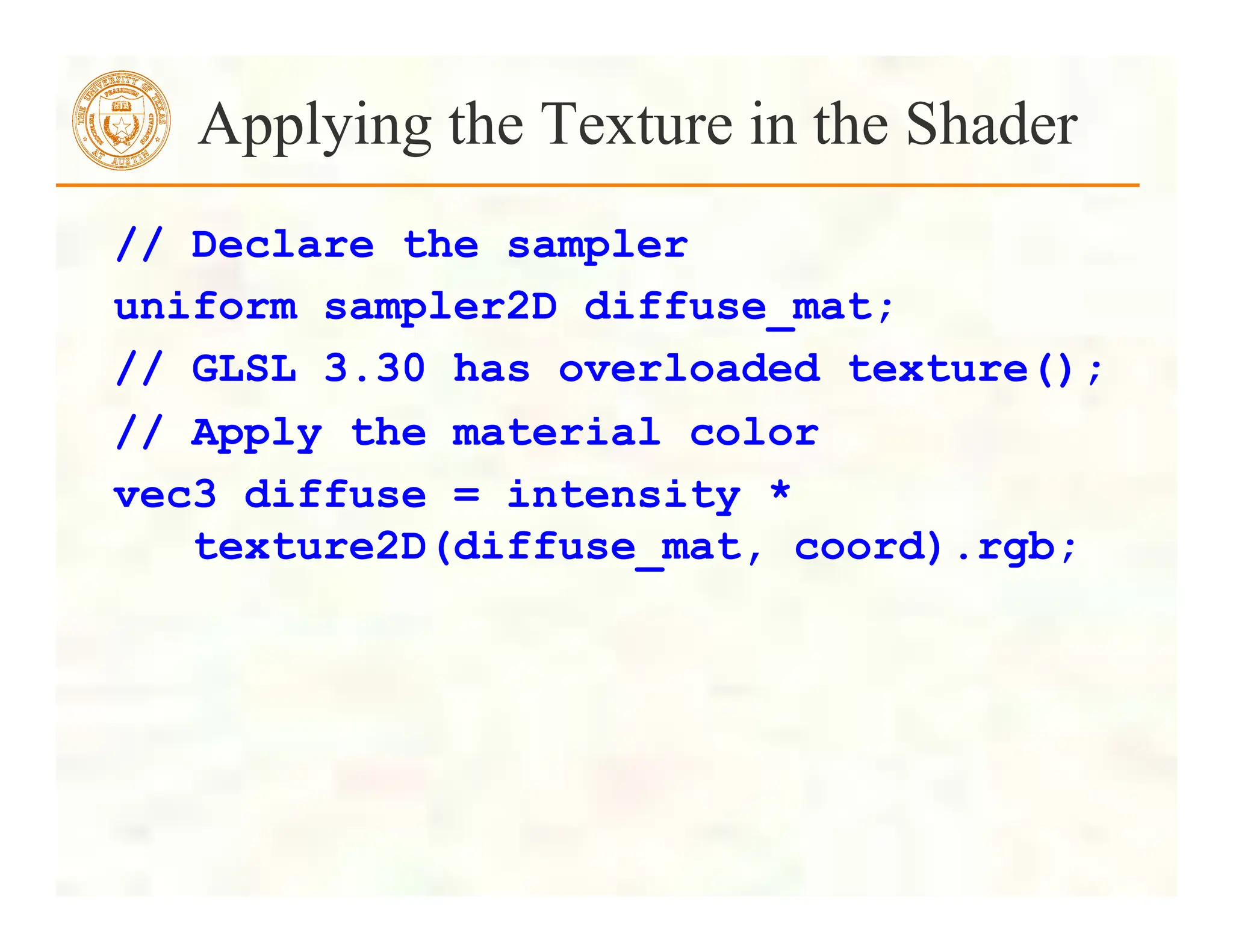 Applying the Texture in the Shader
// Declare the sampler
uniform sampler2D diffuse_mat;
// GLSL 3.30 has overloaded texture();
// Apply the material color
vec3 diffuse = intensity *
texture2D(diffuse_mat, coord).rgb;
 