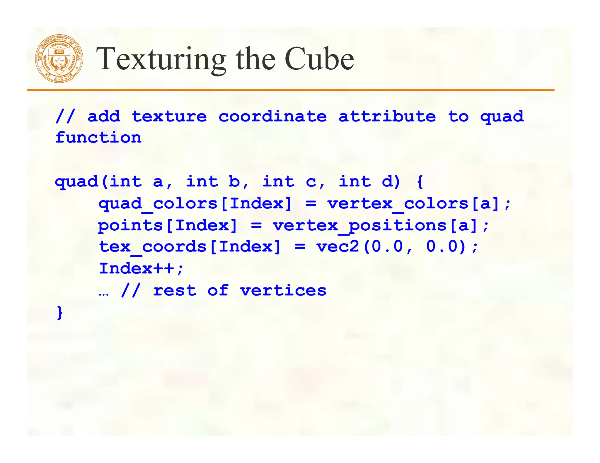 Texturing the Cube
// add texture coordinate attribute to quad
function
quad(int a, int b, int c, int d) {
quad_colors[Index] = vertex_colors[a];
points[Index] = vertex_positions[a];
tex_coords[Index] = vec2(0.0, 0.0);
Index++;
… // rest of vertices
}
 