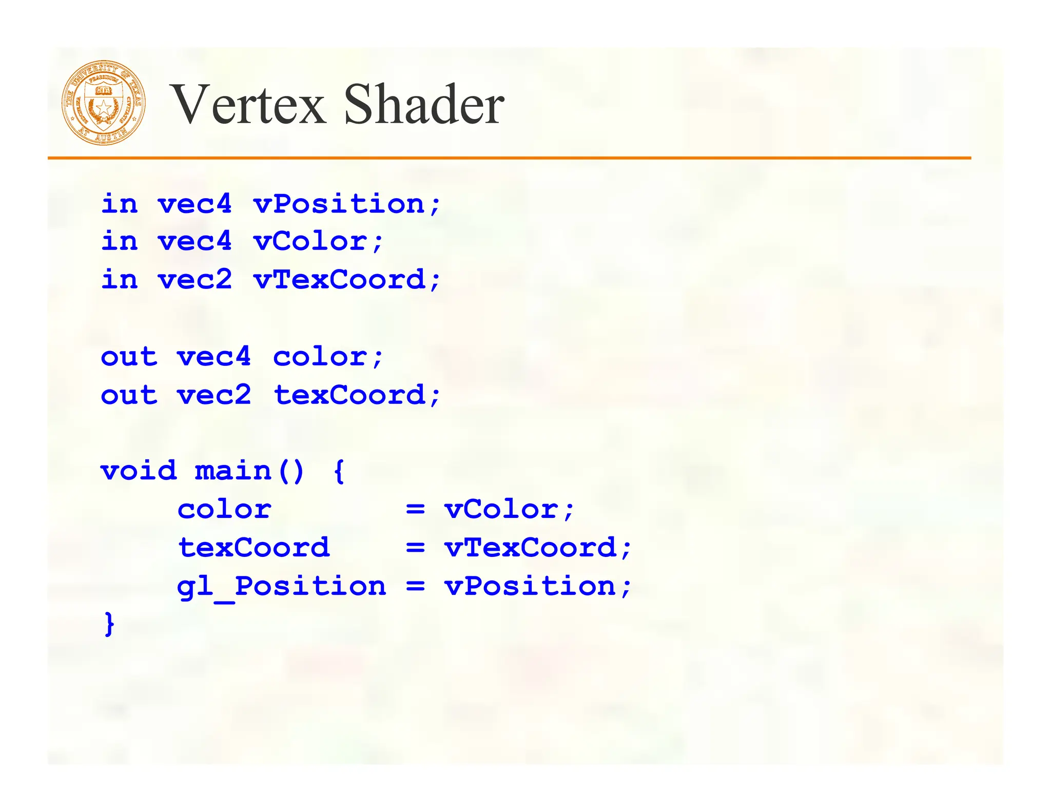 Vertex Shader
in vec4 vPosition;
in vec4 vColor;
in vec2 vTexCoord;
out vec4 color;
out vec2 texCoord;
void main() {
color = vColor;
texCoord = vTexCoord;
gl_Position = vPosition;
}
 