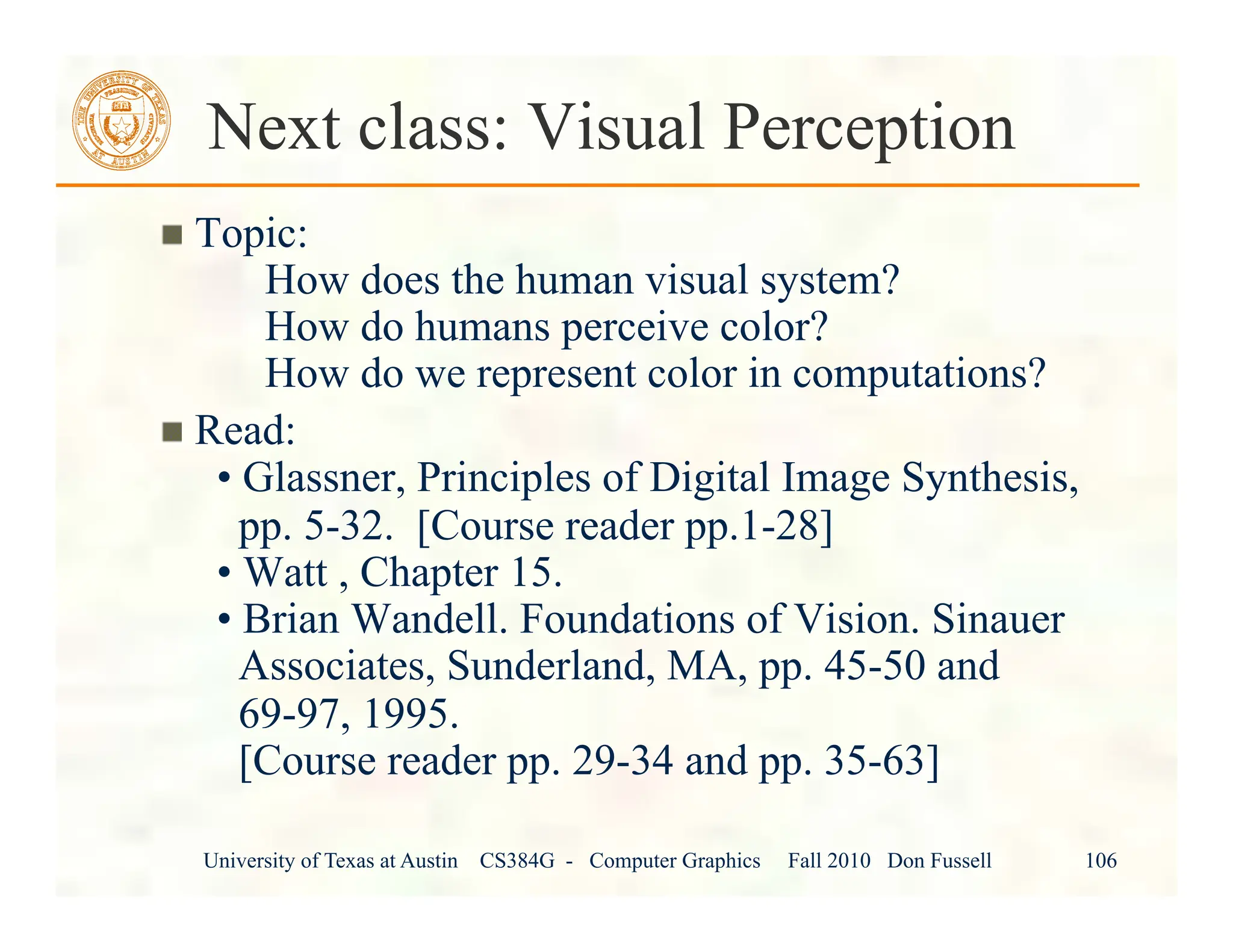 University of Texas at Austin CS384G - Computer Graphics Fall 2010 Don Fussell 106
Next class: Visual Perception
" Topic:
How does the human visual system?
How do humans perceive color?
How do we represent color in computations?
" Read:
• Glassner, Principles of Digital Image Synthesis,
pp. 5-32. [Course reader pp.1-28]
• Watt , Chapter 15.
• Brian Wandell. Foundations of Vision. Sinauer
Associates, Sunderland, MA, pp. 45-50 and
69-97, 1995.
[Course reader pp. 29-34 and pp. 35-63]
 