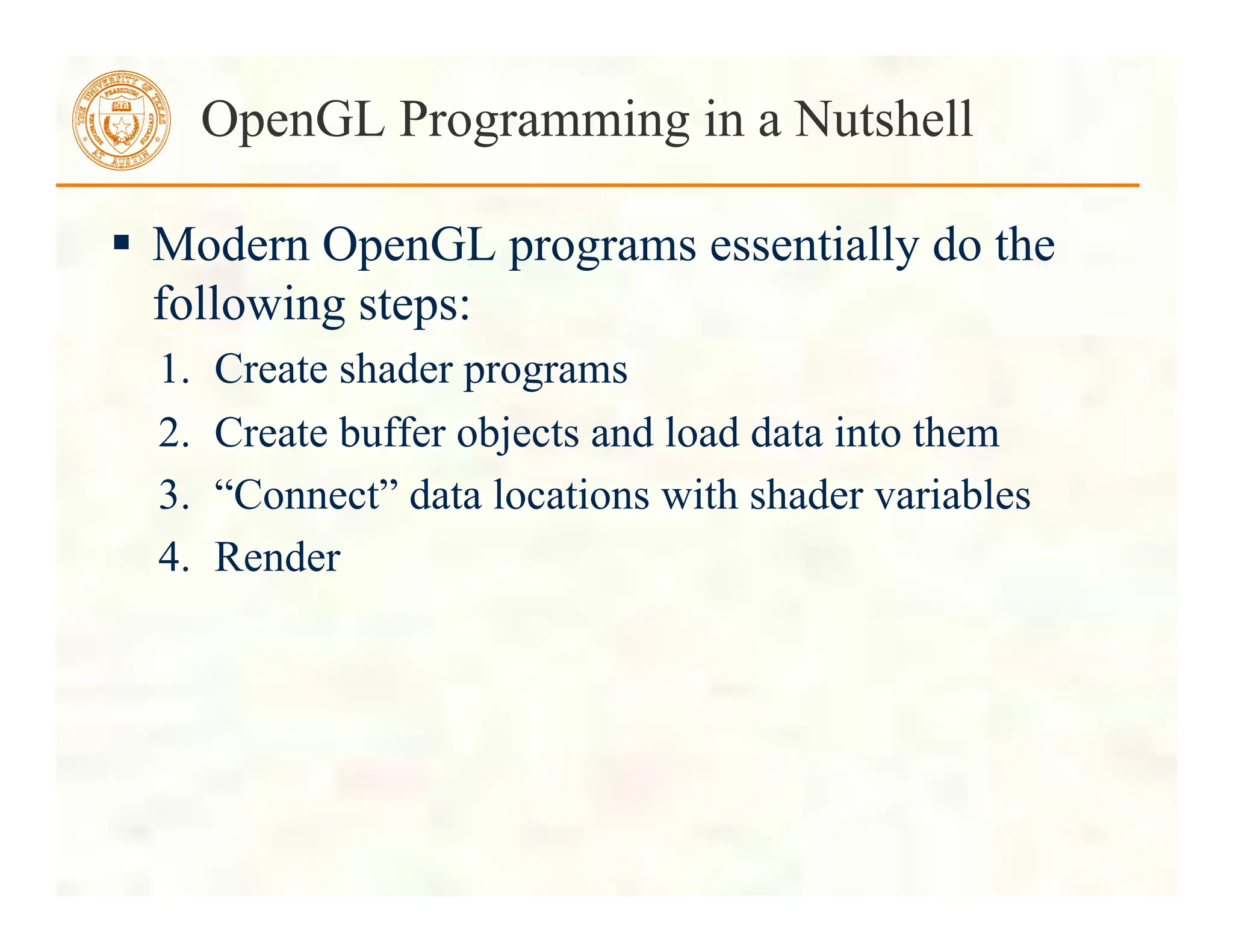  Modern OpenGL programs essentially do the
following steps:
1. Create shader programs
2. Create buffer objects and load data into them
3. “Connect” data locations with shader variables
4. Render
OpenGL Programming in a Nutshell
 
