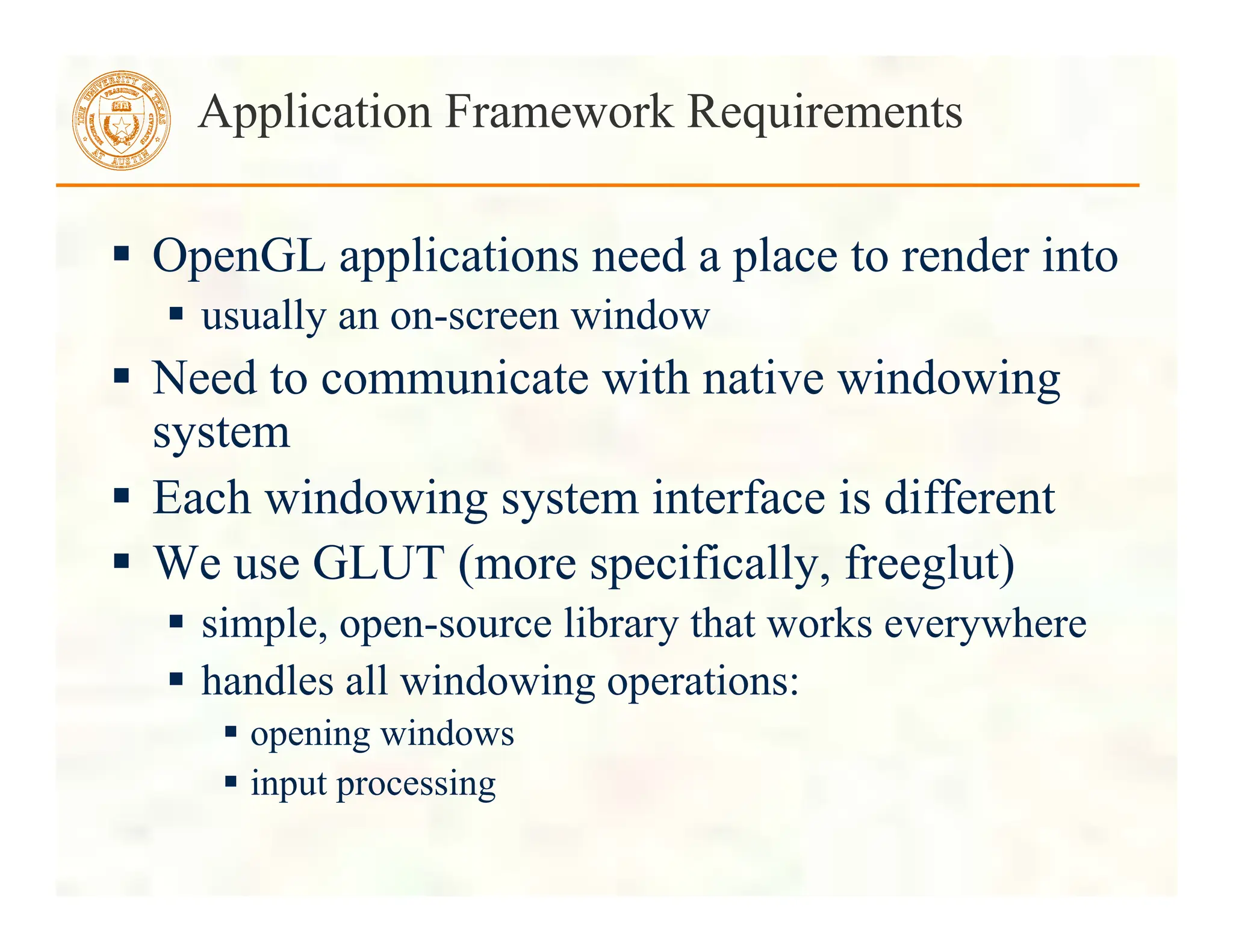  OpenGL applications need a place to render into
 usually an on-screen window
 Need to communicate with native windowing
system
 Each windowing system interface is different
 We use GLUT (more specifically, freeglut)
 simple, open-source library that works everywhere
 handles all windowing operations:
 opening windows
 input processing
Application Framework Requirements
 