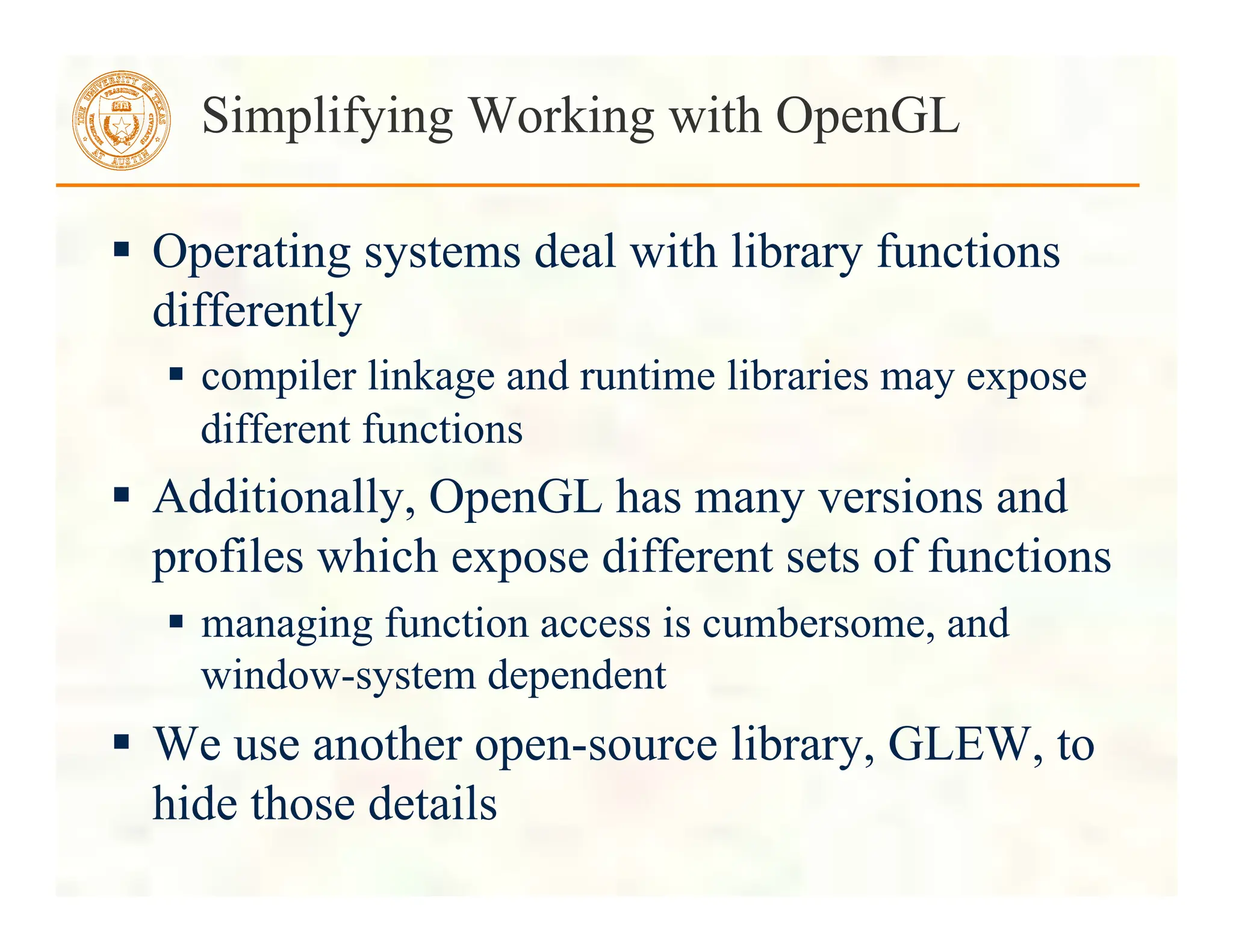  Operating systems deal with library functions
differently
 compiler linkage and runtime libraries may expose
different functions
 Additionally, OpenGL has many versions and
profiles which expose different sets of functions
 managing function access is cumbersome, and
window-system dependent
 We use another open-source library, GLEW, to
hide those details
Simplifying Working with OpenGL
 
