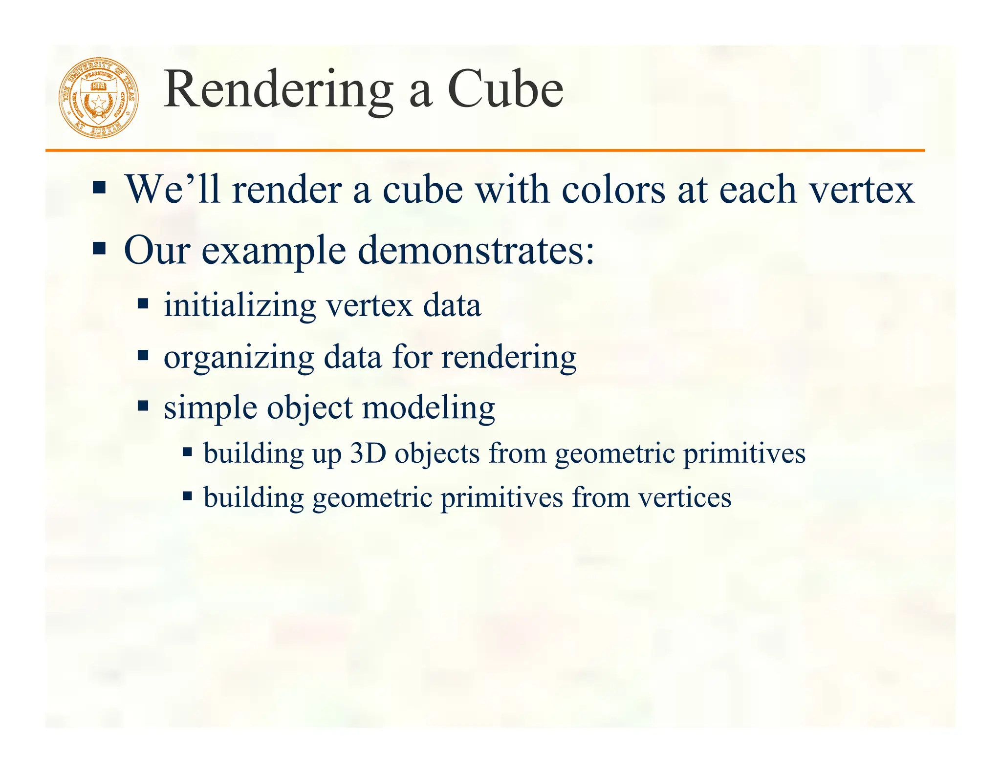  We’ll render a cube with colors at each vertex
 Our example demonstrates:
 initializing vertex data
 organizing data for rendering
 simple object modeling
 building up 3D objects from geometric primitives
 building geometric primitives from vertices
Rendering a Cube
 