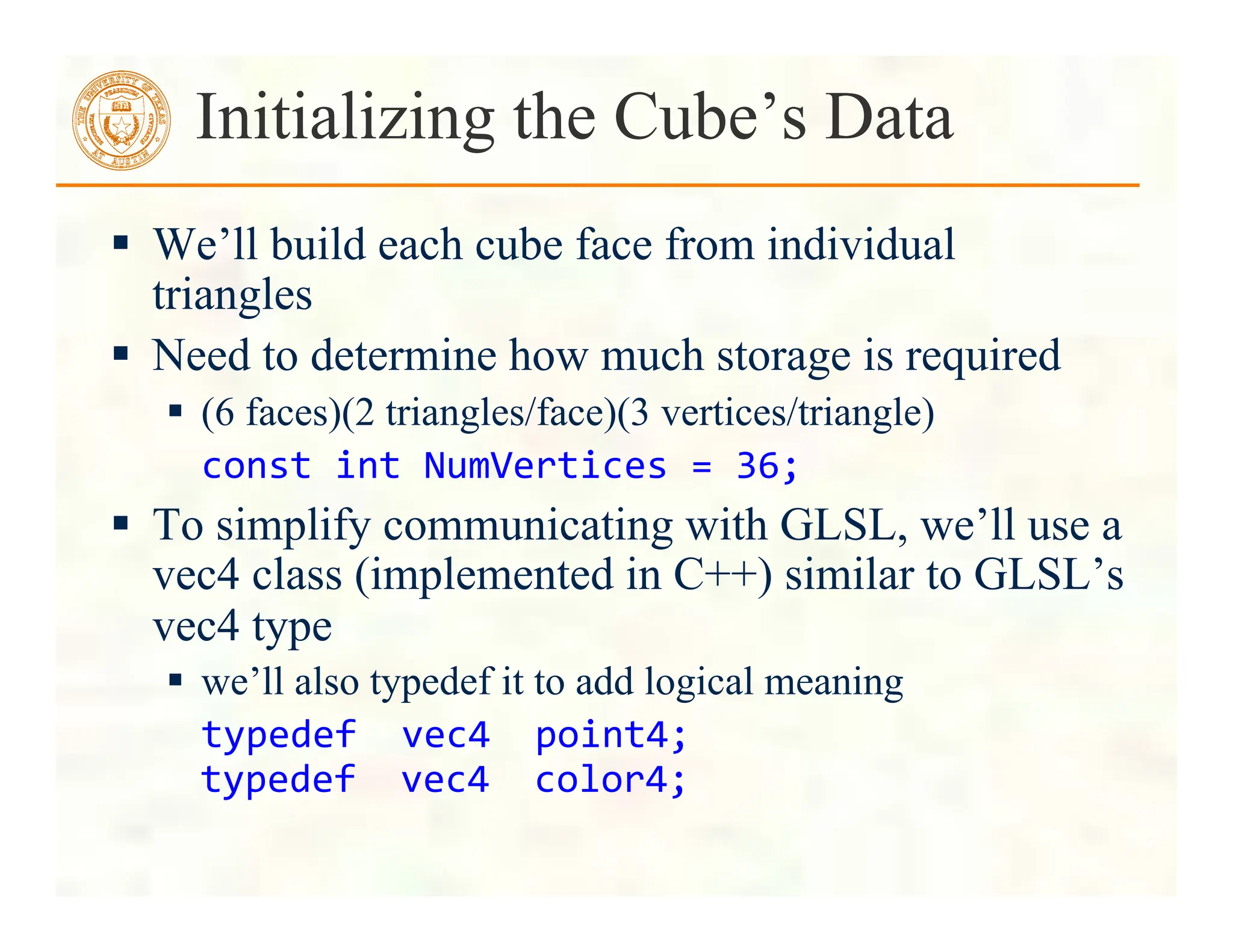 We’ll build each cube face from individual
triangles
 Need to determine how much storage is required
 (6 faces)(2 triangles/face)(3 vertices/triangle)
	
  const	
  int	
  NumVertices	
  =	
  36;	
  
 To simplify communicating with GLSL, we’ll use a
vec4 class (implemented in C++) similar to GLSL’s
vec4 type
 we’ll also typedef it to add logical meaning
typedef	
  	
  vec4	
  	
  point4;	
  
typedef	
  	
  vec4	
  	
  color4;	
  
Initializing the Cube’s Data
 