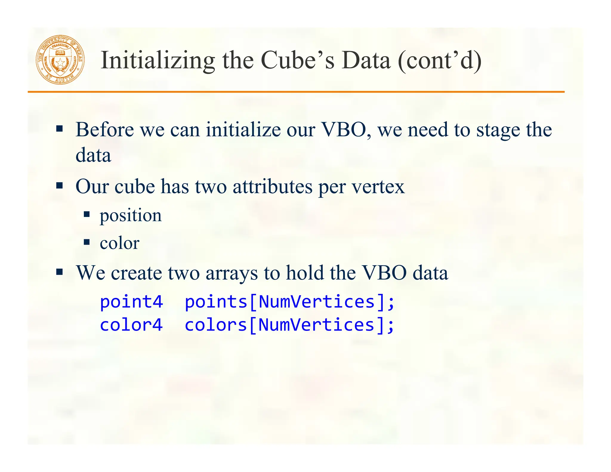  Before we can initialize our VBO, we need to stage the
data
 Our cube has two attributes per vertex
 position
 color
 We create two arrays to hold the VBO data
point4	
  	
  points[NumVertices];	
  
color4	
  	
  colors[NumVertices];	
  
Initializing the Cube’s Data (cont’d)
 