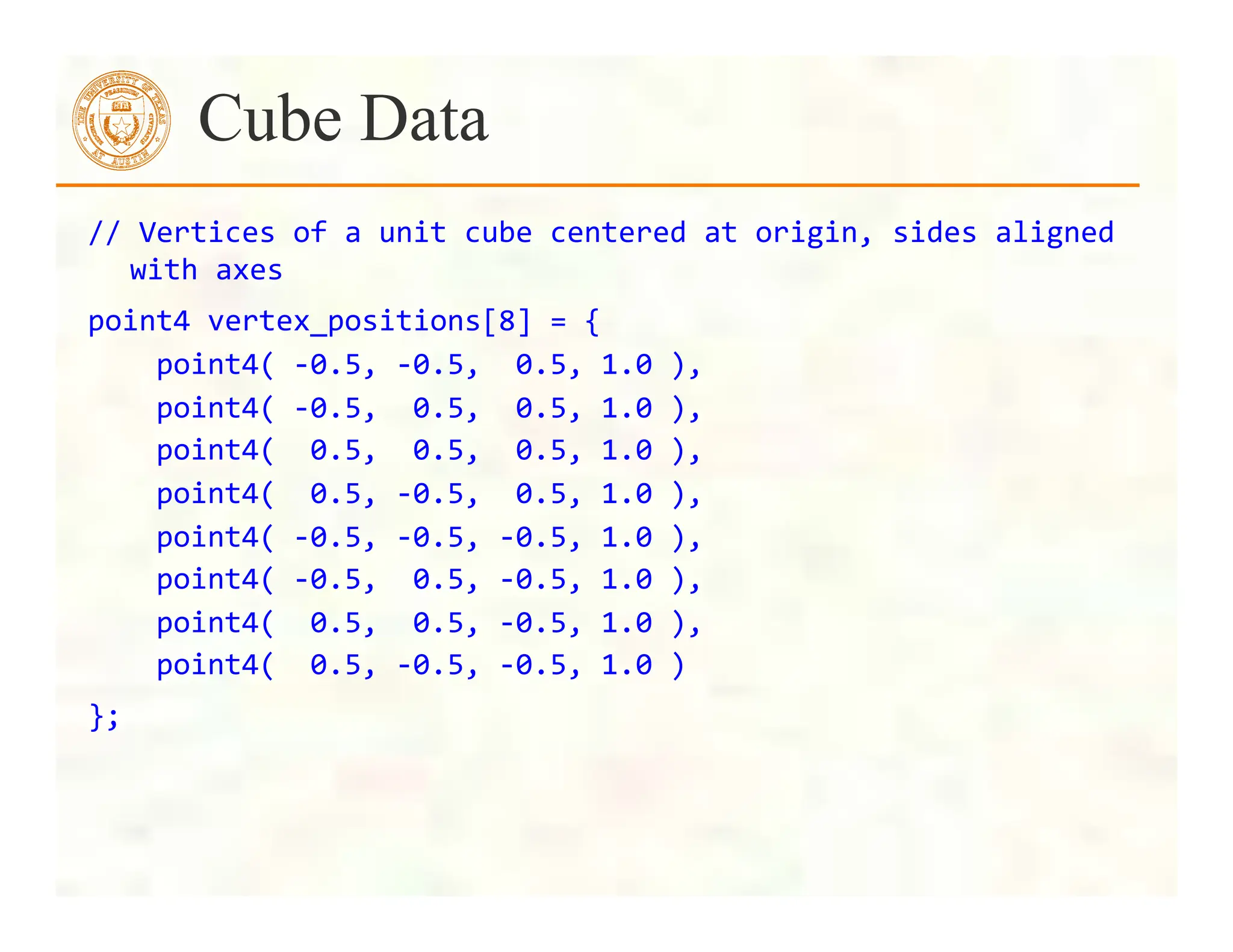 //	
  Vertices	
  of	
  a	
  unit	
  cube	
  centered	
  at	
  origin,	
  sides	
  aligned	
  
with	
  axes	
  
point4	
  vertex_positions[8]	
  =	
  {	
  
	
  	
  	
  	
  point4(	
  -­‐0.5,	
  -­‐0.5,	
  	
  0.5,	
  1.0	
  ),	
  
	
  	
  	
  	
  point4(	
  -­‐0.5,	
  	
  0.5,	
  	
  0.5,	
  1.0	
  ),	
  
	
  	
  	
  	
  point4(	
  	
  0.5,	
  	
  0.5,	
  	
  0.5,	
  1.0	
  ),	
  
	
  	
  	
  	
  point4(	
  	
  0.5,	
  -­‐0.5,	
  	
  0.5,	
  1.0	
  ),	
  
	
  	
  	
  	
  point4(	
  -­‐0.5,	
  -­‐0.5,	
  -­‐0.5,	
  1.0	
  ),	
  
	
  	
  	
  	
  point4(	
  -­‐0.5,	
  	
  0.5,	
  -­‐0.5,	
  1.0	
  ),	
  
	
  	
  	
  	
  point4(	
  	
  0.5,	
  	
  0.5,	
  -­‐0.5,	
  1.0	
  ),	
  
	
  	
  	
  	
  point4(	
  	
  0.5,	
  -­‐0.5,	
  -­‐0.5,	
  1.0	
  )	
  
};	
  
Cube Data
 