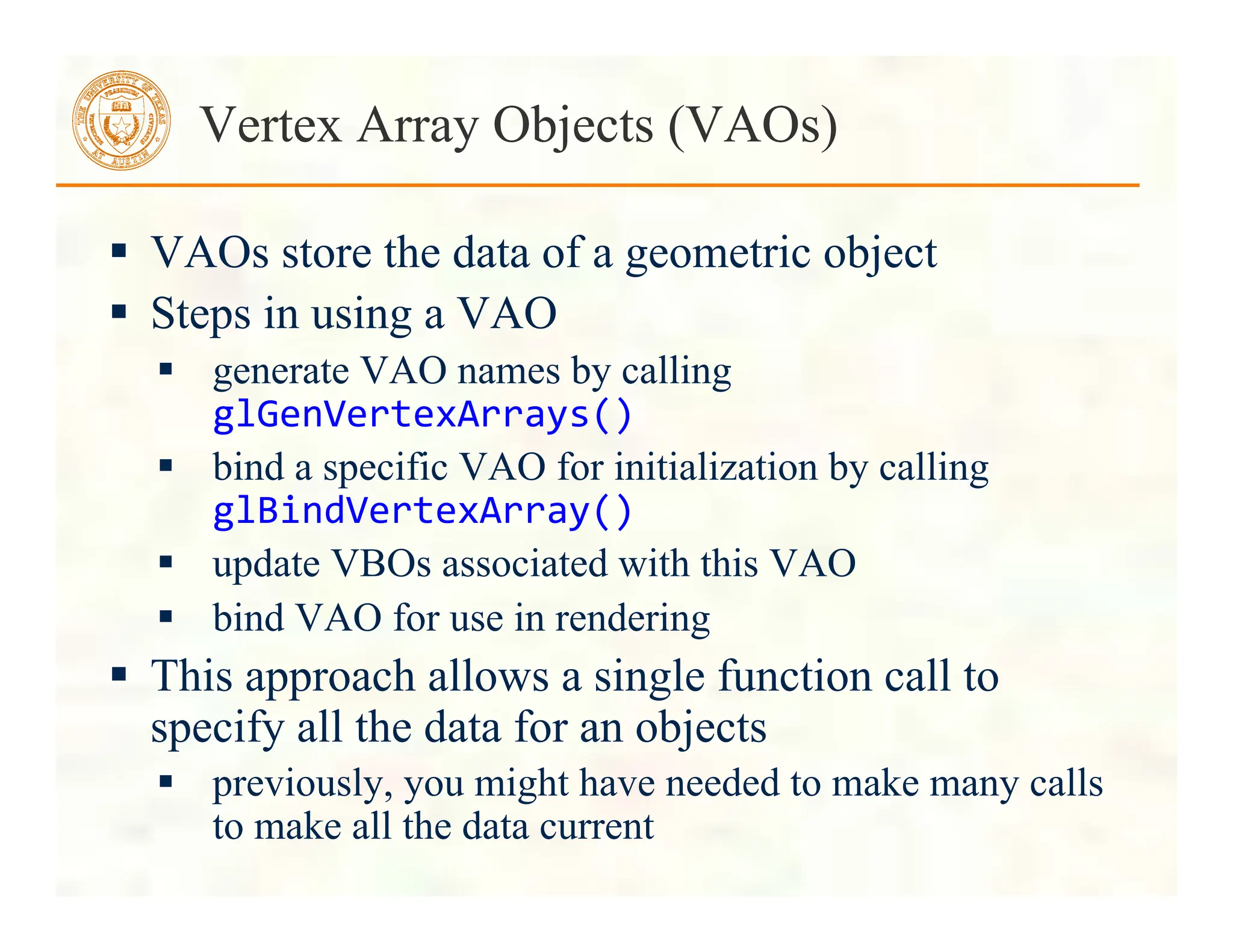  VAOs store the data of a geometric object
 Steps in using a VAO
 generate VAO names by calling
glGenVertexArrays()	
  
 bind a specific VAO for initialization by calling
glBindVertexArray()	
  
 update VBOs associated with this VAO
 bind VAO for use in rendering
 This approach allows a single function call to
specify all the data for an objects
 previously, you might have needed to make many calls
to make all the data current
Vertex Array Objects (VAOs)
 