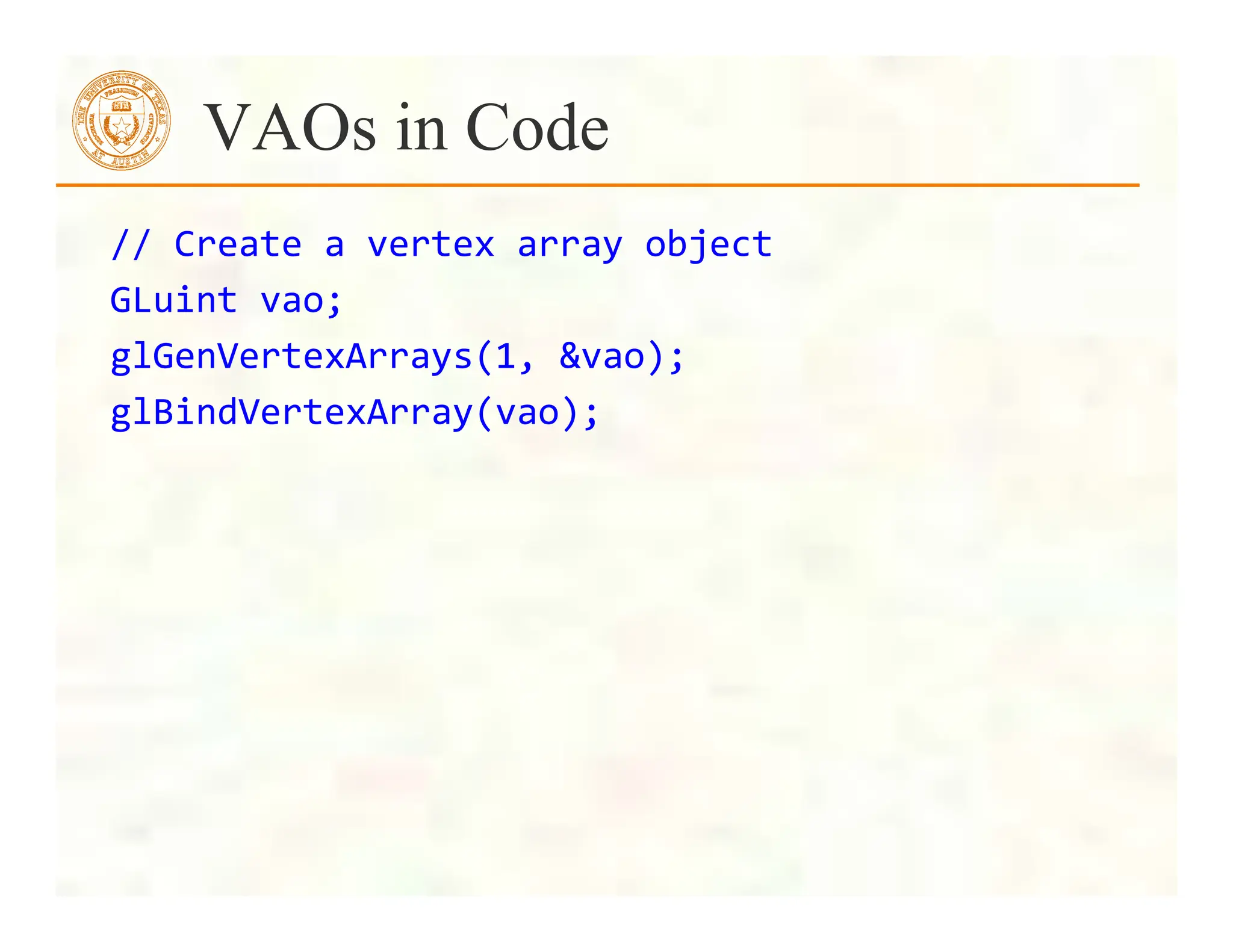 //	
  Create	
  a	
  vertex	
  array	
  object	
  
GLuint	
  vao;	
  
glGenVertexArrays(1,	
  &vao);	
  
glBindVertexArray(vao);	
  
	
  
	
  	
  	
  	
  	
  
VAOs in Code
 