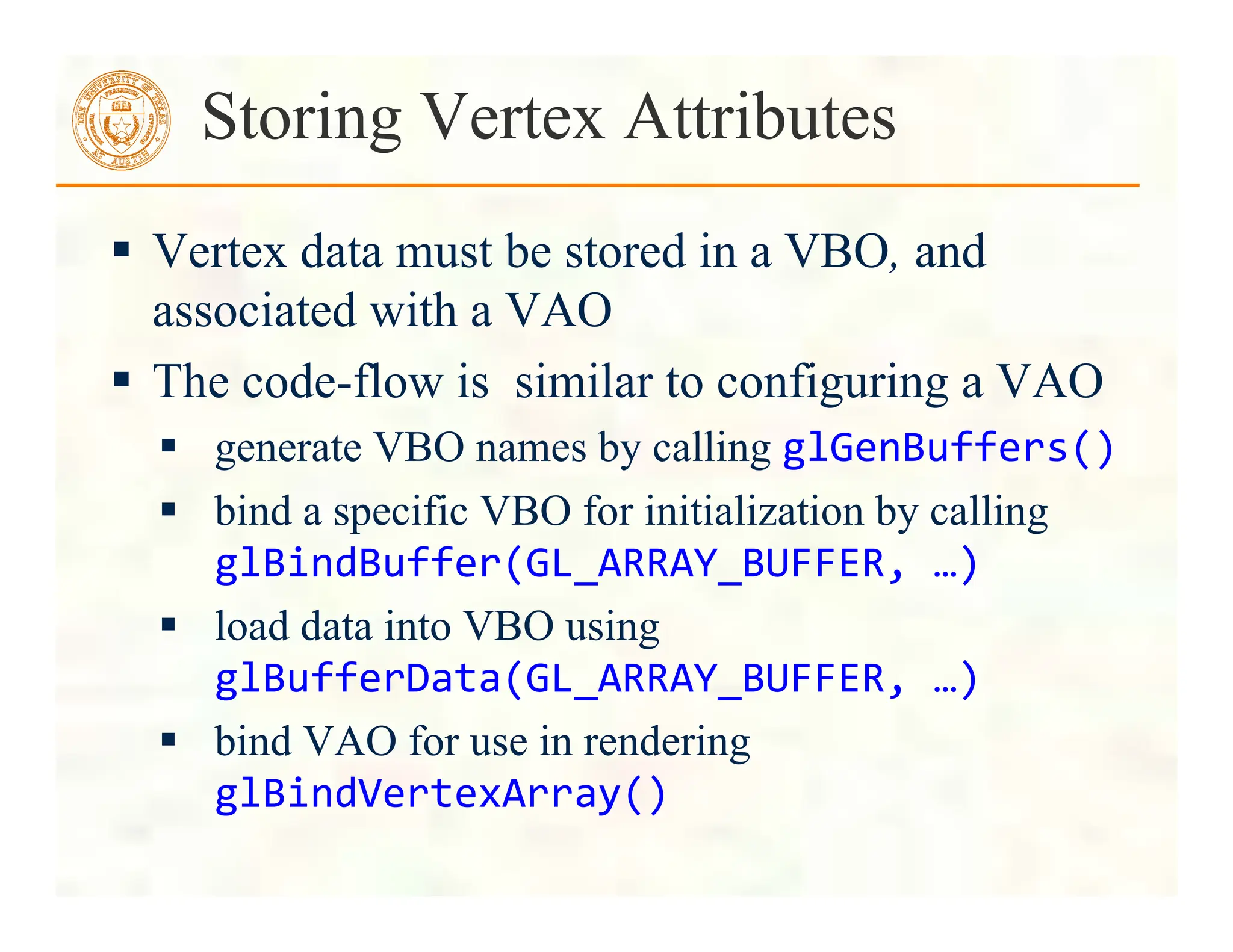  Vertex data must be stored in a VBO, and
associated with a VAO
 The code-flow is similar to configuring a VAO
 generate VBO names by calling glGenBuffers()	
  
 bind a specific VBO for initialization by calling
glBindBuffer(GL_ARRAY_BUFFER,	
  …)	
  
 load data into VBO using
glBufferData(GL_ARRAY_BUFFER,	
  …)	
  
 bind VAO for use in rendering
glBindVertexArray()	
  
Storing Vertex Attributes
 