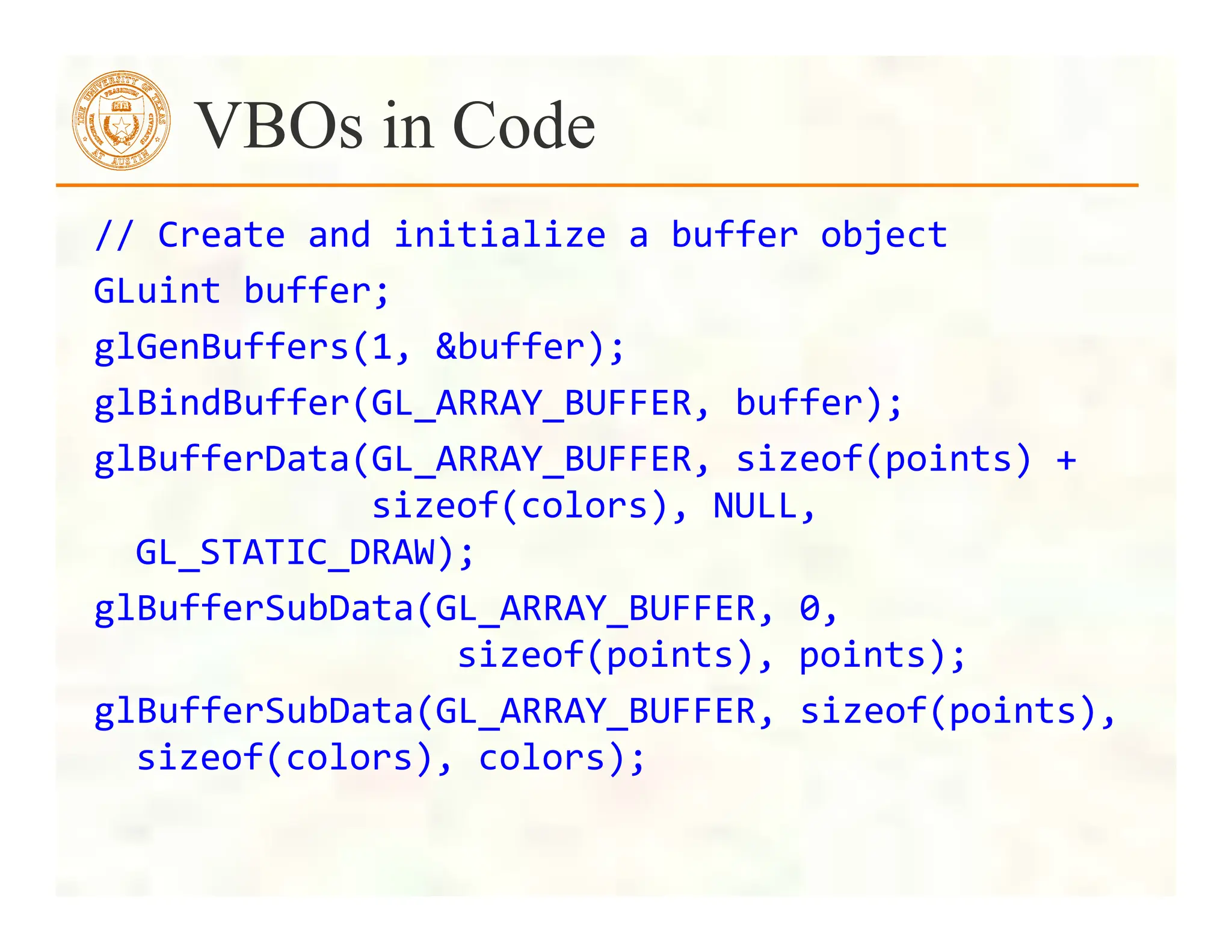 //	
  Create	
  and	
  initialize	
  a	
  buffer	
  object	
  
GLuint	
  buffer;	
  
glGenBuffers(1,	
  &buffer);	
  
glBindBuffer(GL_ARRAY_BUFFER,	
  buffer);	
  
glBufferData(GL_ARRAY_BUFFER,	
  sizeof(points)	
  +	
  
	
  	
  	
  	
  	
  	
  	
  	
  	
  	
  	
  sizeof(colors),	
  NULL,	
  
GL_STATIC_DRAW);	
  
glBufferSubData(GL_ARRAY_BUFFER,	
  0,	
  	
  
	
  	
  	
  	
  	
  	
  	
  	
  	
  	
  	
  	
  	
  	
  	
  sizeof(points),	
  points);	
  
glBufferSubData(GL_ARRAY_BUFFER,	
  sizeof(points),	
  
sizeof(colors),	
  colors);	
  
VBOs in Code
 