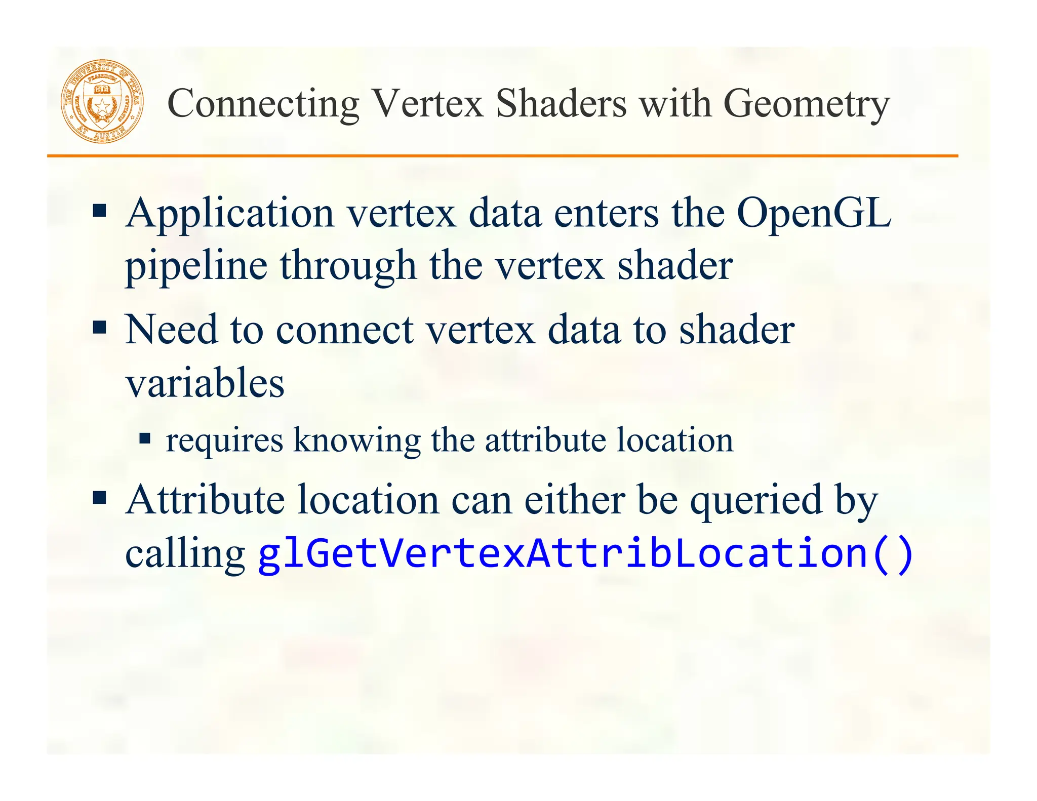  Application vertex data enters the OpenGL
pipeline through the vertex shader
 Need to connect vertex data to shader
variables
 requires knowing the attribute location
 Attribute location can either be queried by
calling glGetVertexAttribLocation()	
  
Connecting Vertex Shaders with Geometry
 