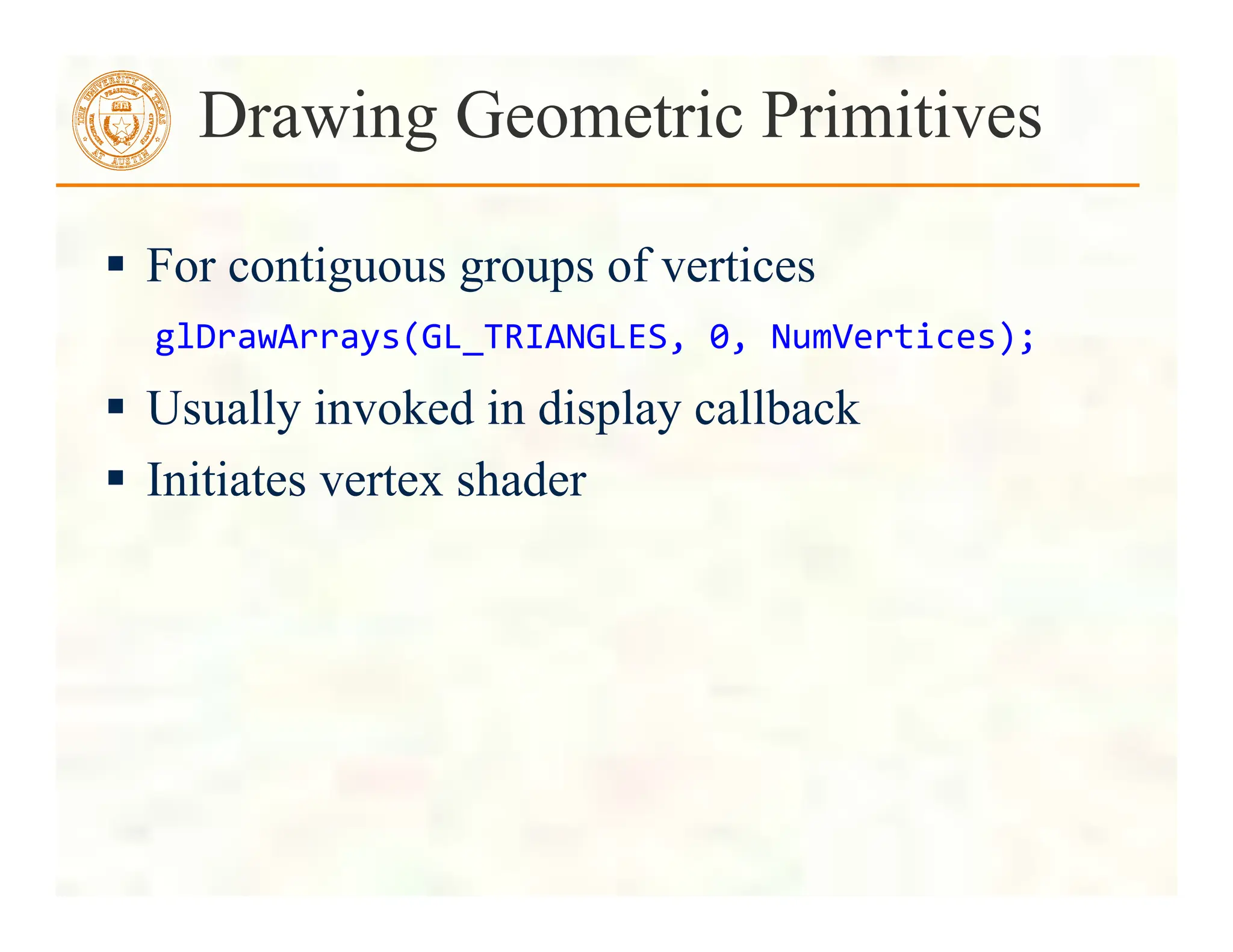  For contiguous groups of vertices
 Usually invoked in display callback
 Initiates vertex shader
Drawing Geometric Primitives
glDrawArrays(GL_TRIANGLES,	
  0,	
  NumVertices);	
  
 