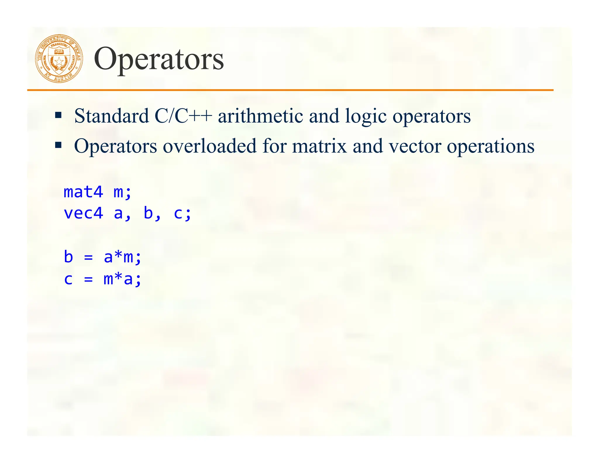  Standard C/C++ arithmetic and logic operators
 Operators overloaded for matrix and vector operations
Operators
mat4	
  m;	
  
vec4	
  a,	
  b,	
  c;	
  
	
  
b	
  =	
  a*m;	
  
c	
  =	
  m*a;	
  
 