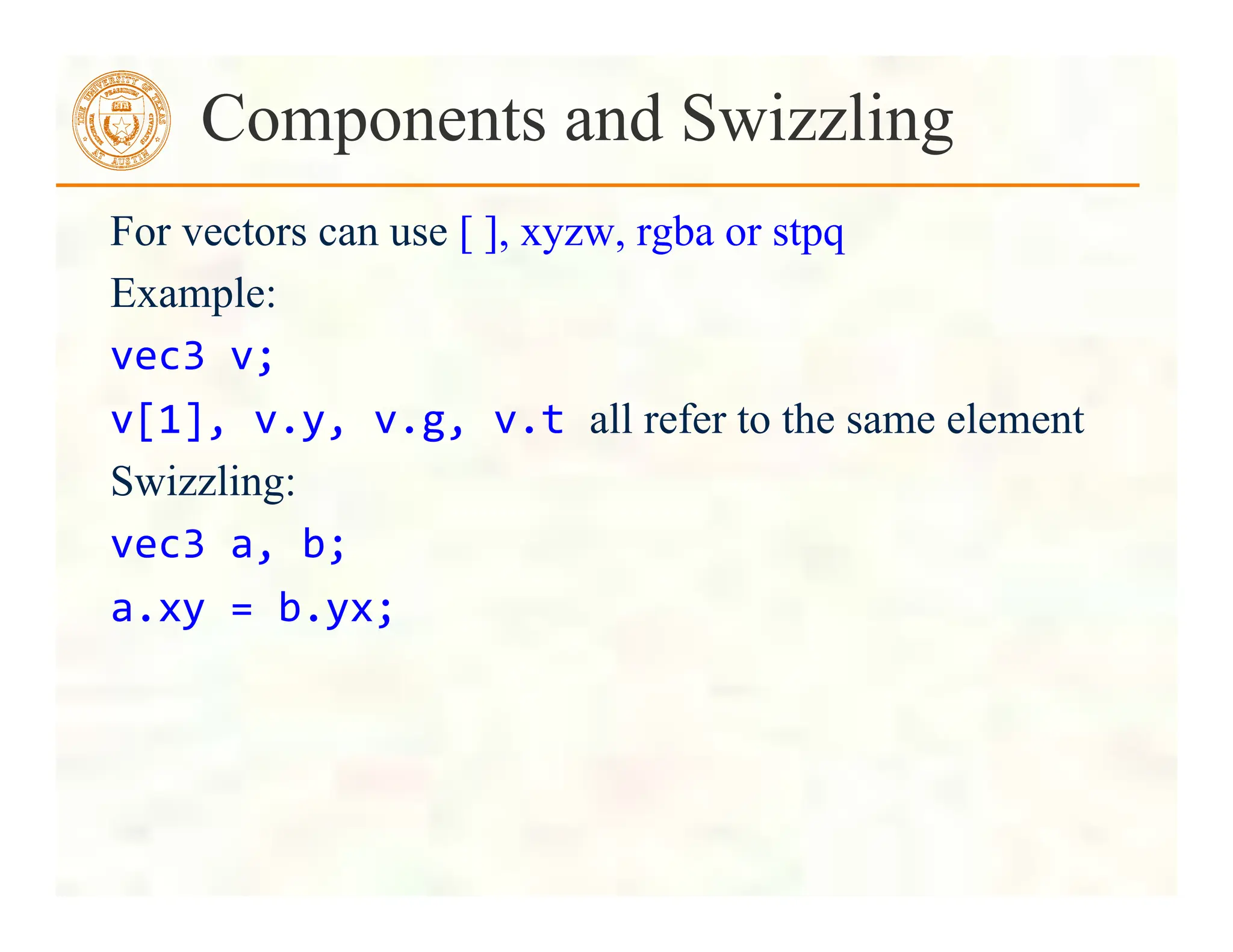 For vectors can use [ ], xyzw, rgba or stpq
Example:
vec3	
  v;	
  
v[1],	
  v.y,	
  v.g,	
  v.t	
  all refer to the same element
Swizzling:
vec3	
  a,	
  b;	
  
a.xy	
  =	
  b.yx;	
  
Components and Swizzling
 