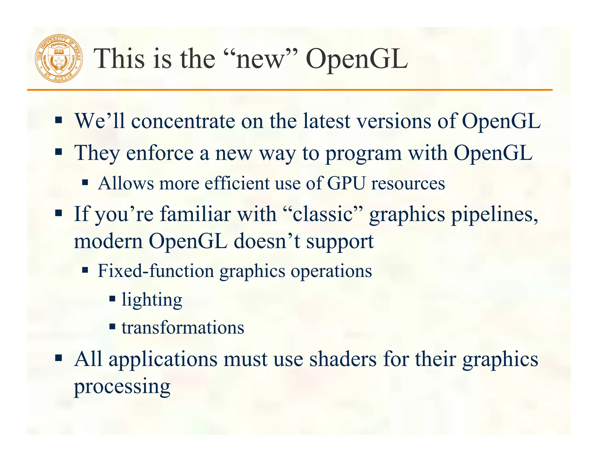  We’ll concentrate on the latest versions of OpenGL
 They enforce a new way to program with OpenGL
 Allows more efficient use of GPU resources
 If you’re familiar with “classic” graphics pipelines,
modern OpenGL doesn’t support
 Fixed-function graphics operations
 lighting
 transformations
 All applications must use shaders for their graphics
processing
This is the “new” OpenGL
 