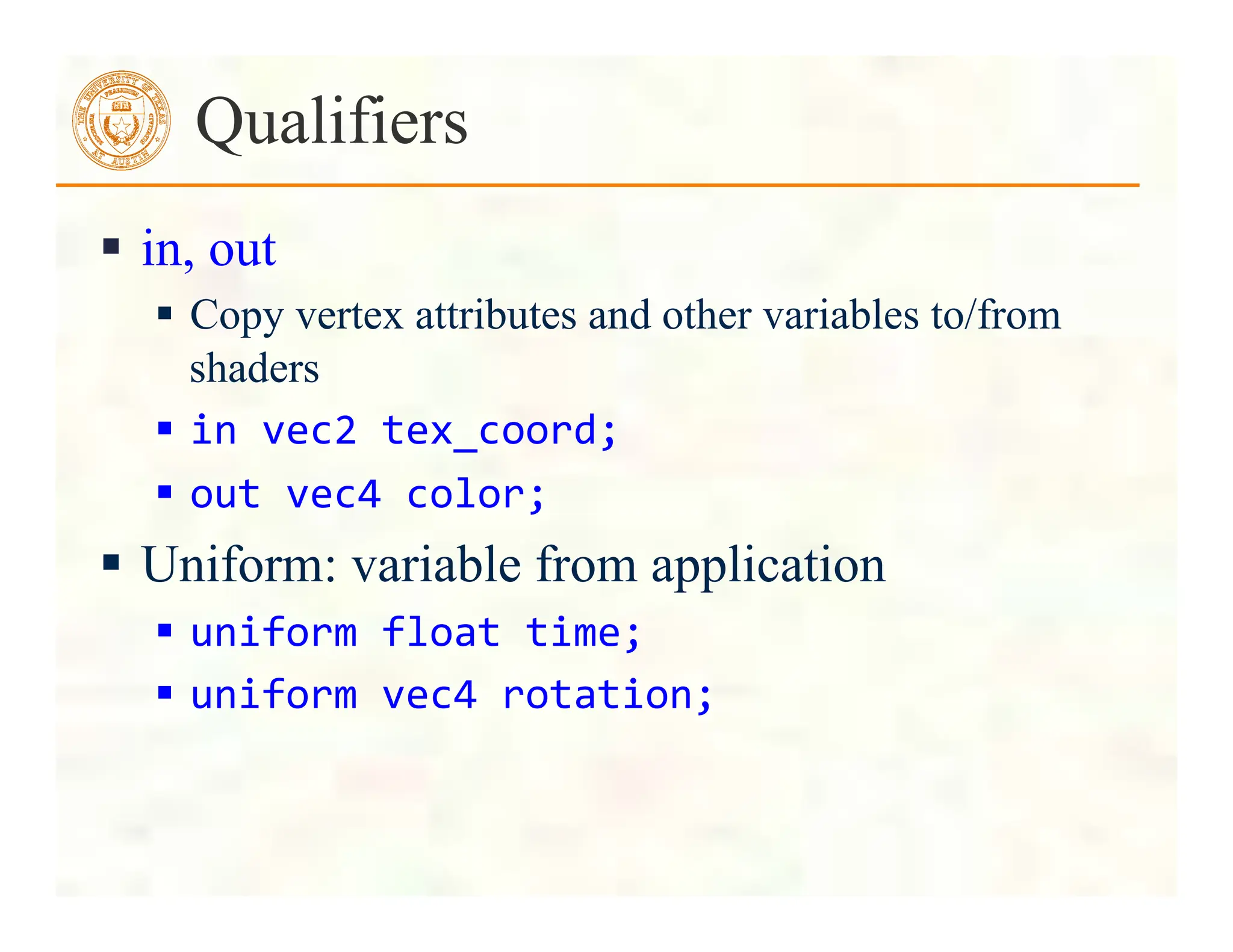  in, out
 Copy vertex attributes and other variables to/from
shaders
 in	
  vec2	
  tex_coord;	
  
 out	
  vec4	
  color;	
  
 Uniform: variable from application
 uniform	
  float	
  time;	
  
 uniform	
  vec4	
  rotation;	
  
Qualifiers
 
