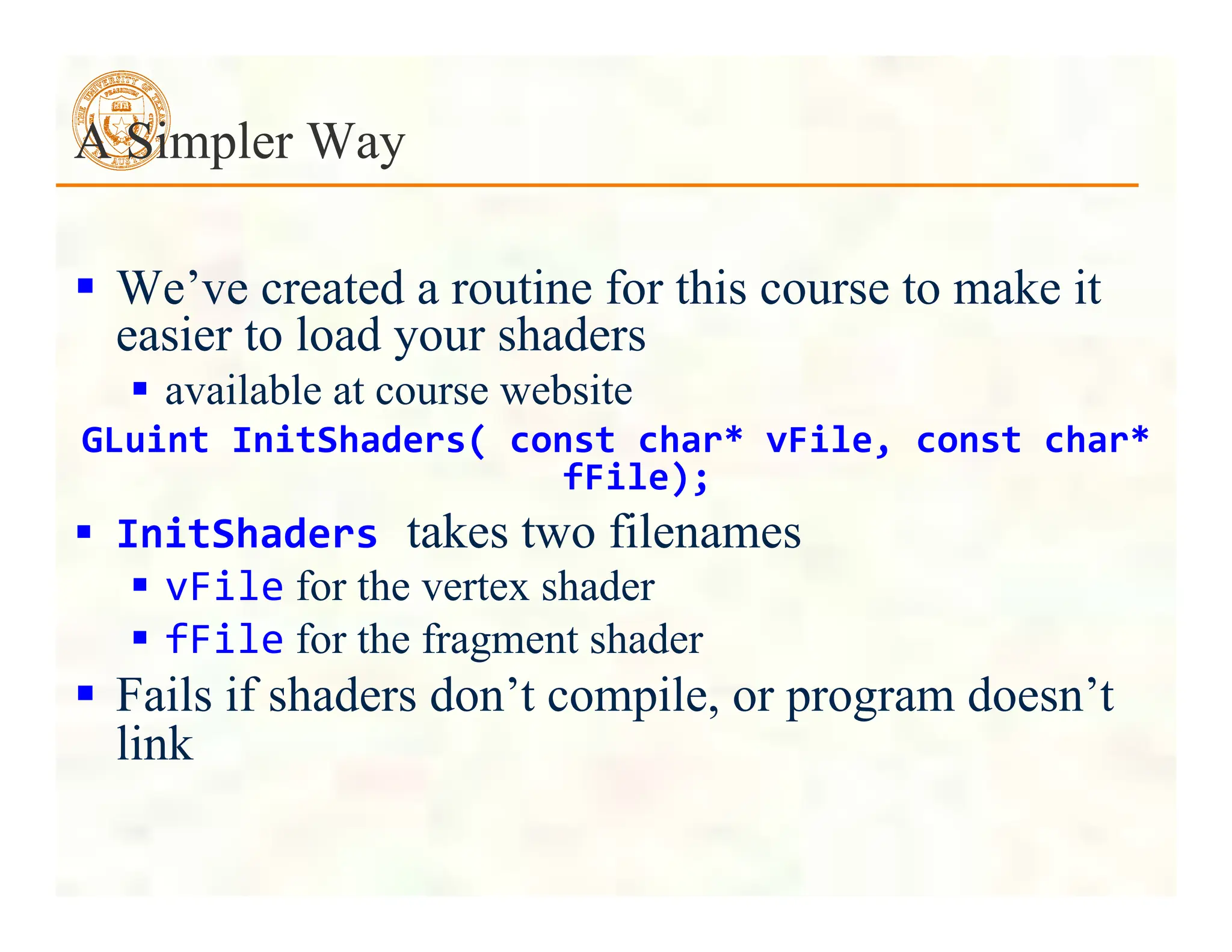  We’ve created a routine for this course to make it
easier to load your shaders
 available at course website
GLuint	
  InitShaders(	
  const	
  char*	
  vFile,	
  const	
  char*	
  
fFile);
 InitShaders	
  takes two filenames
 vFile for the vertex shader
 fFile for the fragment shader
 Fails if shaders don’t compile, or program doesn’t
link
A Simpler Way
 
