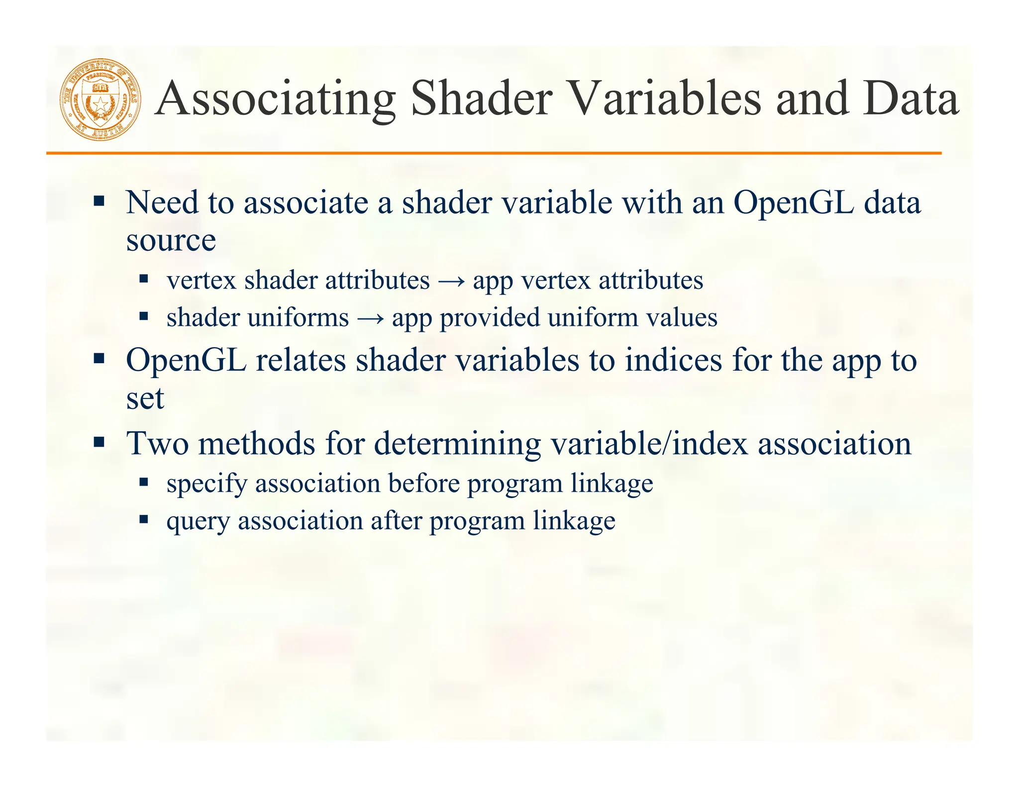  Need to associate a shader variable with an OpenGL data
source
 vertex shader attributes → app vertex attributes
 shader uniforms → app provided uniform values
 OpenGL relates shader variables to indices for the app to
set
 Two methods for determining variable/index association
 specify association before program linkage
 query association after program linkage
Associating Shader Variables and Data
 