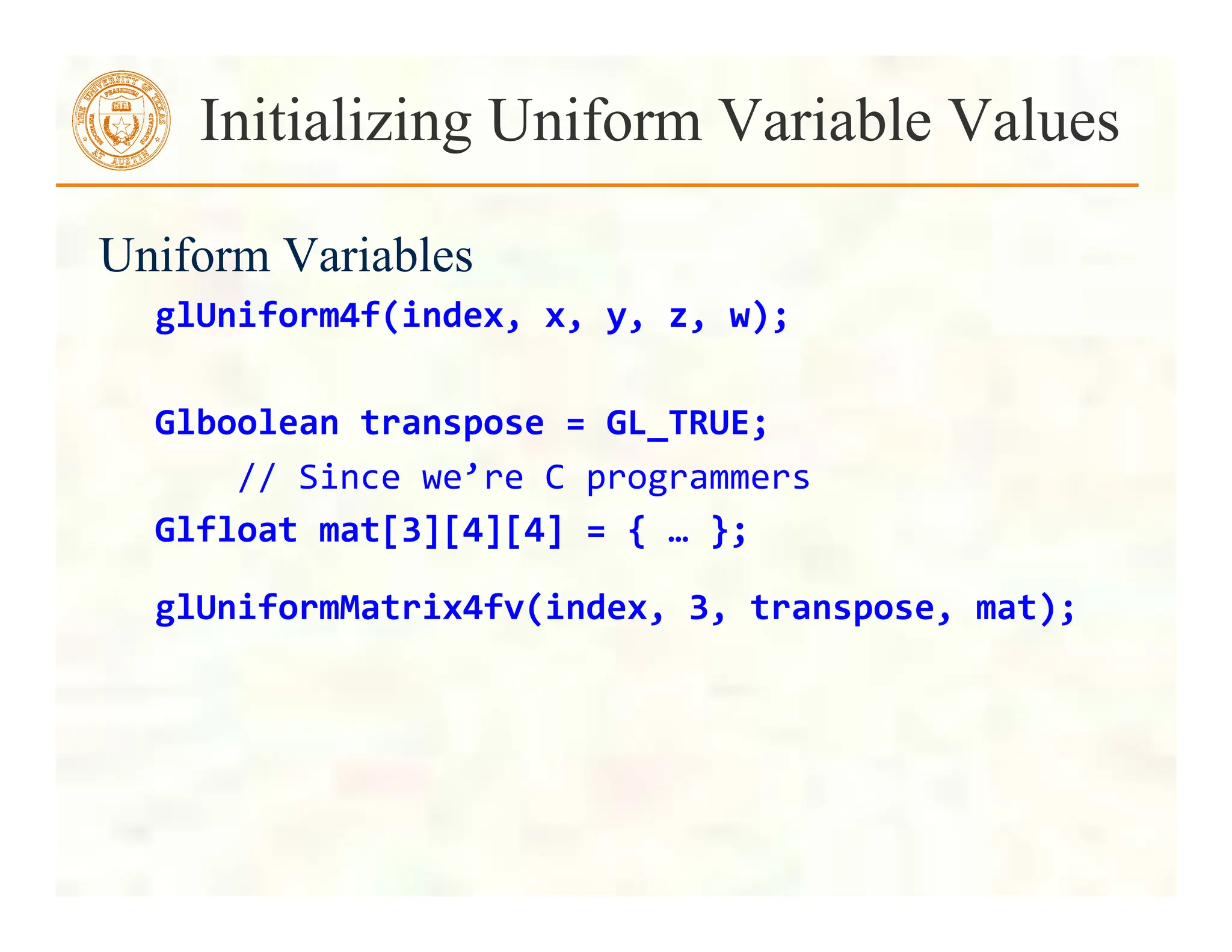 Uniform Variables
glUniform4f(index,	
  x,	
  y,	
  z,	
  w);	
  
	
  
Glboolean	
  transpose	
  =	
  GL_TRUE;	
  	
  	
  
	
  	
  	
  	
  //	
  Since	
  we’re	
  C	
  programmers	
  
Glfloat	
  mat[3][4][4]	
  =	
  {	
  …	
  };	
  
glUniformMatrix4fv(index,	
  3,	
  transpose,	
  mat);	
  	
  
Initializing Uniform Variable Values
 