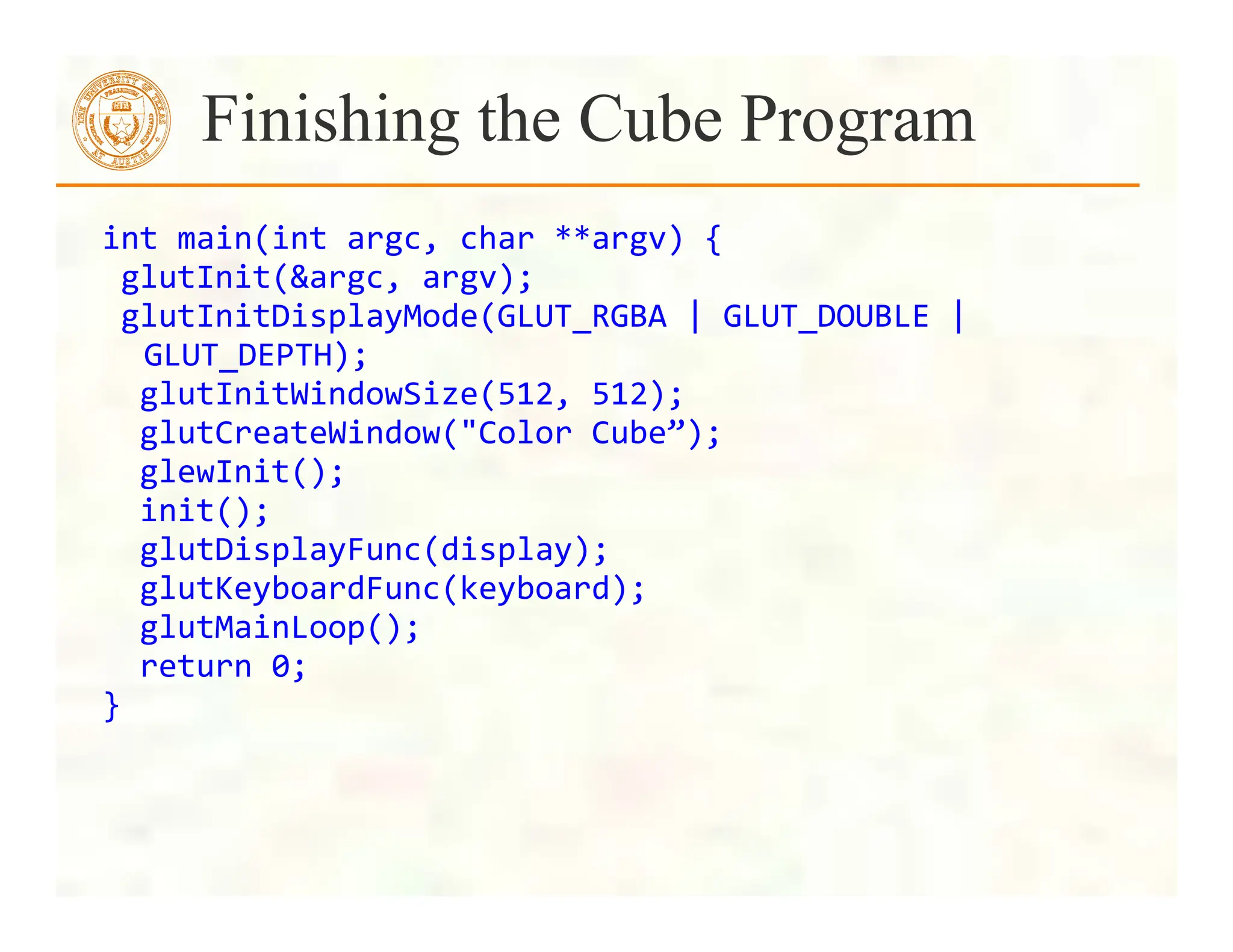 int	
  main(int	
  argc,	
  char	
  **argv)	
  {	
  
	
  glutInit(&argc,	
  argv);	
  
	
  glutInitDisplayMode(GLUT_RGBA	
  |	
  GLUT_DOUBLE	
  |	
  
GLUT_DEPTH);	
  
	
  	
  glutInitWindowSize(512,	
  512);	
  
	
  	
  glutCreateWindow("Color	
  Cube”);	
  
	
  	
  glewInit();	
  
	
  	
  init();	
  
	
  	
  glutDisplayFunc(display);	
  
	
  	
  glutKeyboardFunc(keyboard);	
  
	
  	
  glutMainLoop();	
  
	
  	
  return	
  0;	
  
}	
  
Finishing the Cube Program
 