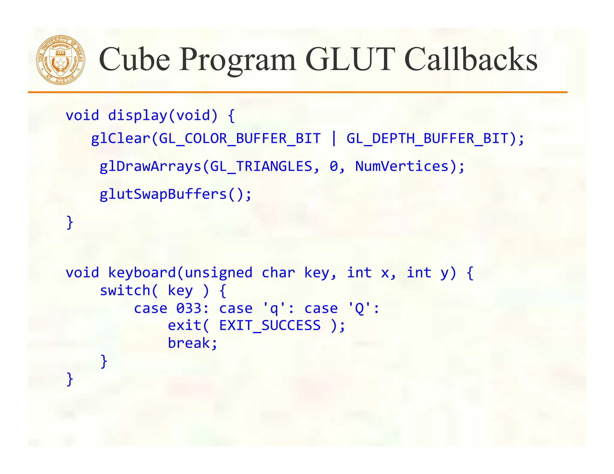 void	
  display(void)	
  {	
  
	
  	
  	
  glClear(GL_COLOR_BUFFER_BIT	
  |	
  GL_DEPTH_BUFFER_BIT);	
  
	
  	
  	
  	
  glDrawArrays(GL_TRIANGLES,	
  0,	
  NumVertices);	
  
	
  	
  	
  	
  glutSwapBuffers();	
  
}	
  
	
  
void	
  keyboard(unsigned	
  char	
  key,	
  int	
  x,	
  int	
  y)	
  {	
  
	
  	
  	
  	
  switch(	
  key	
  )	
  {	
  
	
  	
  	
  	
  	
  	
  	
  	
  case	
  033:	
  case	
  'q':	
  case	
  'Q':	
  
	
  	
  	
  	
  	
  	
  	
  	
  	
  	
  	
  	
  exit(	
  EXIT_SUCCESS	
  );	
  
	
  	
  	
  	
  	
  	
  	
  	
  	
  	
  	
  	
  break;	
  
	
  	
  	
  	
  }	
  
}	
  
	
  
Cube Program GLUT Callbacks
 
