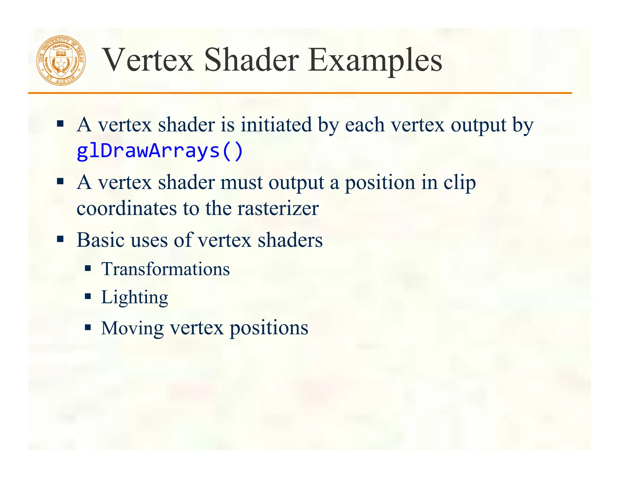  A vertex shader is initiated by each vertex output by
glDrawArrays()	
  
 A vertex shader must output a position in clip
coordinates to the rasterizer
 Basic uses of vertex shaders
 Transformations
 Lighting
 Moving vertex positions
Vertex Shader Examples
 