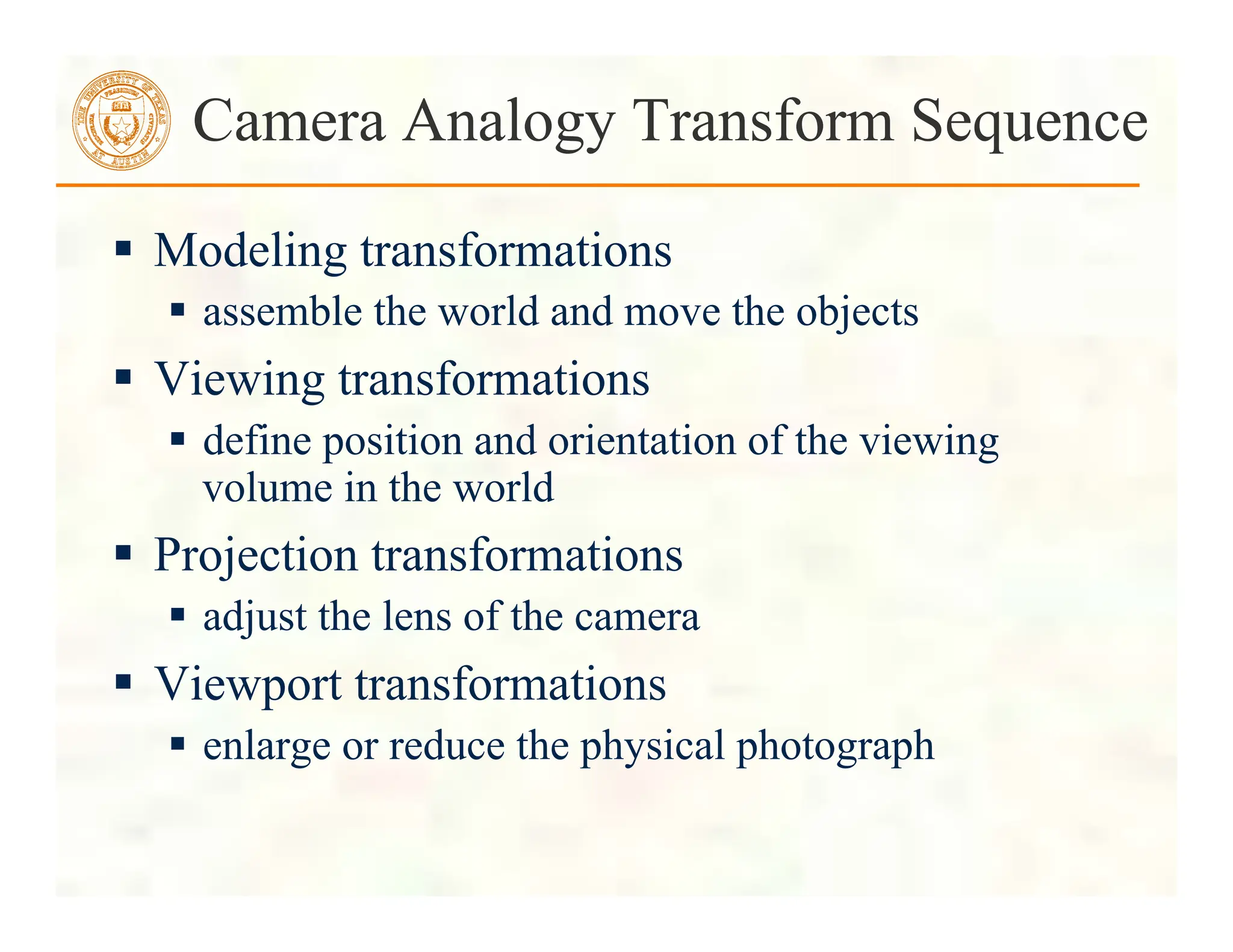  Modeling transformations
 assemble the world and move the objects
 Viewing transformations
 define position and orientation of the viewing
volume in the world
 Projection transformations
 adjust the lens of the camera
 Viewport transformations
 enlarge or reduce the physical photograph
Camera Analogy Transform Sequence
 