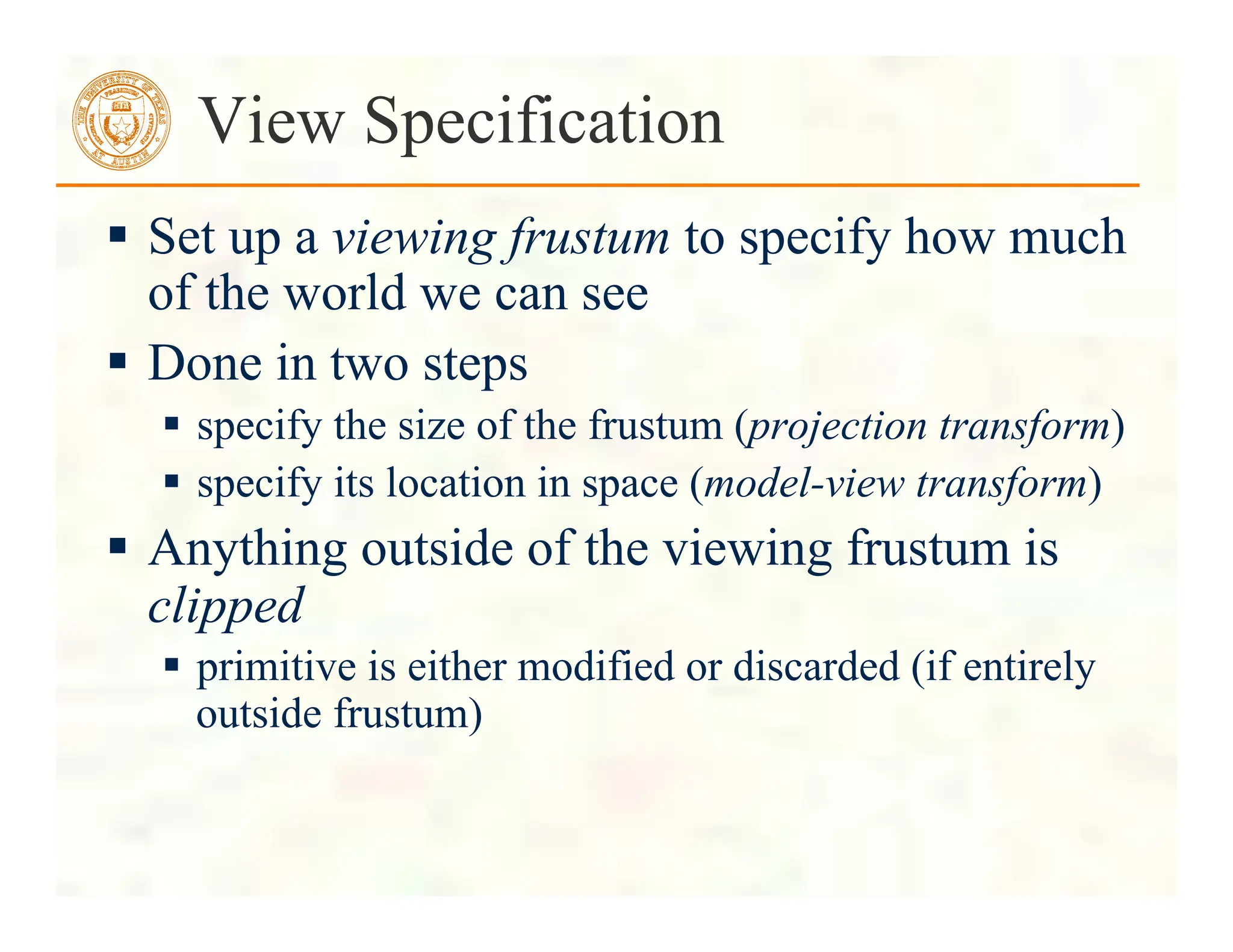  Set up a viewing frustum to specify how much
of the world we can see
 Done in two steps
 specify the size of the frustum (projection transform)
 specify its location in space (model-view transform)
 Anything outside of the viewing frustum is
clipped
 primitive is either modified or discarded (if entirely
outside frustum)
View Specification
 