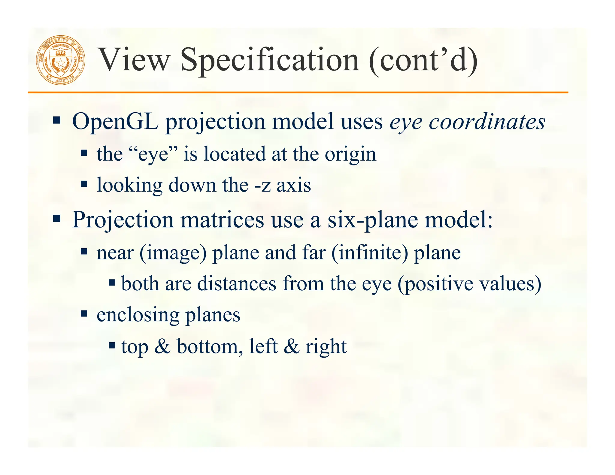  OpenGL projection model uses eye coordinates
 the “eye” is located at the origin
 looking down the -z axis
 Projection matrices use a six-plane model:
 near (image) plane and far (infinite) plane
 both are distances from the eye (positive values)
 enclosing planes
 top & bottom, left & right
View Specification (cont’d)
 