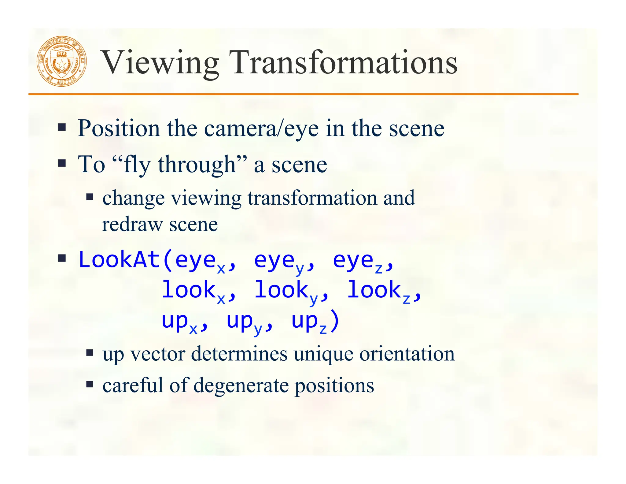  Position the camera/eye in the scene
 To “fly through” a scene
 change viewing transformation and
redraw scene
 LookAt(eyex,	
  eyey,	
  eyez,	
  
	
  	
  	
  	
  	
  	
  lookx,	
  looky,	
  lookz,	
  
	
  	
  	
  	
  	
  	
  upx,	
  upy,	
  upz)	
  
 up vector determines unique orientation
 careful of degenerate positions
Viewing Transformations
 