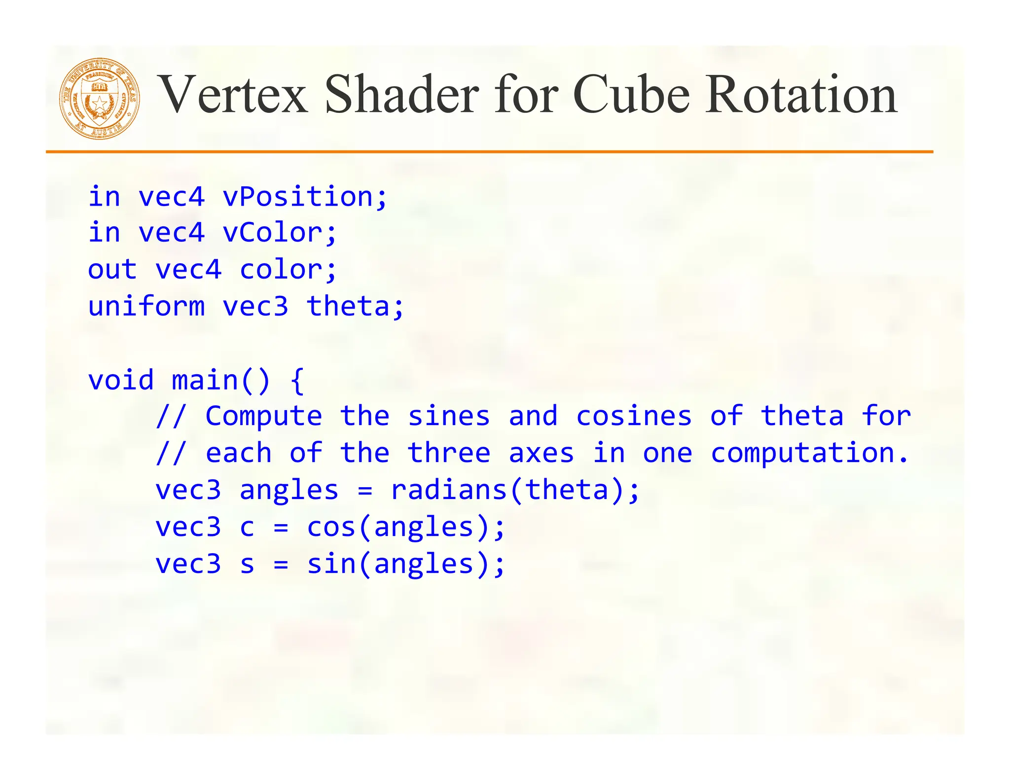 Vertex Shader for Cube Rotation
in	
  vec4	
  vPosition;	
  
in	
  vec4	
  vColor;	
  
out	
  vec4	
  color;	
  
uniform	
  vec3	
  theta;	
  
	
  
void	
  main()	
  {	
  
	
  	
  	
  	
  //	
  Compute	
  the	
  sines	
  and	
  cosines	
  of	
  theta	
  for
	
  
	
  	
  	
  	
  //	
  each	
  of	
  the	
  three	
  axes	
  in	
  one	
  computation.
	
  
	
  	
  	
  	
  vec3	
  angles	
  =	
  radians(theta);	
  
	
  	
  	
  	
  vec3	
  c	
  =	
  cos(angles);	
  
	
  	
  	
  	
  vec3	
  s	
  =	
  sin(angles);	
  
 