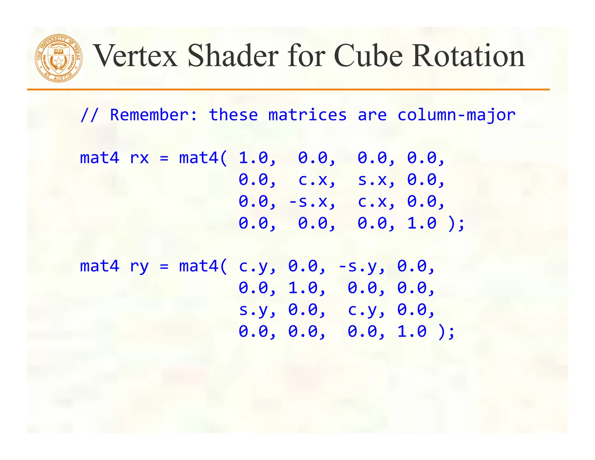  	
  	
  	
  //	
  Remember:	
  these	
  matrices	
  are	
  column-­‐major	
  
	
  
	
  	
  	
  	
  mat4	
  rx	
  =	
  mat4(	
  1.0,	
  	
  0.0,	
  	
  0.0,	
  0.0,	
  
	
  	
  	
  	
  	
  	
  	
  	
  	
  	
  	
  	
  	
  	
  	
  	
  	
  	
  	
  	
  0.0,	
  	
  c.x,	
  	
  s.x,	
  0.0,	
  
	
  	
  	
  	
  	
  	
  	
  	
  	
  	
  	
  	
  	
  	
  	
  	
  	
  	
  	
  	
  0.0,	
  -­‐s.x,	
  	
  c.x,	
  0.0,	
  
	
  	
  	
  	
  	
  	
  	
  	
  	
  	
  	
  	
  	
  	
  	
  	
  	
  	
  	
  	
  0.0,	
  	
  0.0,	
  	
  0.0,	
  1.0	
  );	
  
	
  
	
  	
  	
  	
  mat4	
  ry	
  =	
  mat4(	
  c.y,	
  0.0,	
  -­‐s.y,	
  0.0,	
  
	
  	
  	
  	
  	
  	
  	
  	
  	
  	
  	
  	
  	
  	
  	
  	
  	
  	
  	
  	
  0.0,	
  1.0,	
  	
  0.0,	
  0.0,	
  
	
  	
  	
  	
  	
  	
  	
  	
  	
  	
  	
  	
  	
  	
  	
  	
  	
  	
  	
  	
  s.y,	
  0.0,	
  	
  c.y,	
  0.0,	
  
	
  	
  	
  	
  	
  	
  	
  	
  	
  	
  	
  	
  	
  	
  	
  	
  	
  	
  	
  	
  0.0,	
  0.0,	
  	
  0.0,	
  1.0	
  );	
  
	
  
Vertex Shader for Cube Rotation
 