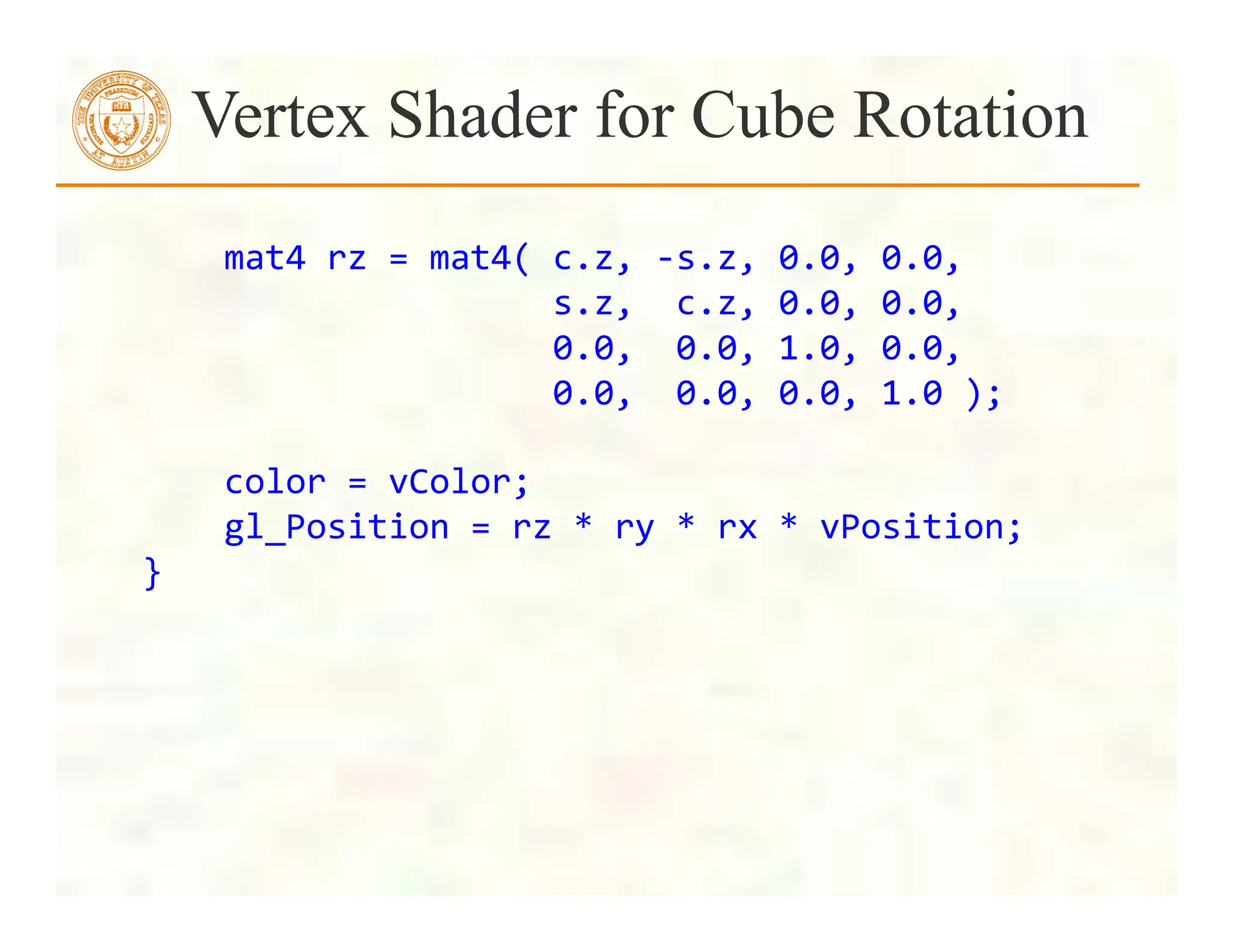  
	
  	
  	
  	
  mat4	
  rz	
  =	
  mat4(	
  c.z,	
  -­‐s.z,	
  0.0,	
  0.0,	
  
	
  	
  	
  	
  	
  	
  	
  	
  	
  	
  	
  	
  	
  	
  	
  	
  	
  	
  	
  	
  s.z,	
  	
  c.z,	
  0.0,	
  0.0,	
  
	
  	
  	
  	
  	
  	
  	
  	
  	
  	
  	
  	
  	
  	
  	
  	
  	
  	
  	
  	
  0.0,	
  	
  0.0,	
  1.0,	
  0.0,	
  
	
  	
  	
  	
  	
  	
  	
  	
  	
  	
  	
  	
  	
  	
  	
  	
  	
  	
  	
  	
  0.0,	
  	
  0.0,	
  0.0,	
  1.0	
  );	
  
	
  
	
  	
  	
  	
  color	
  =	
  vColor;	
  
	
  	
  	
  	
  gl_Position	
  =	
  rz	
  *	
  ry	
  *	
  rx	
  *	
  vPosition;	
  
}	
  	
  
Vertex Shader for Cube Rotation
 