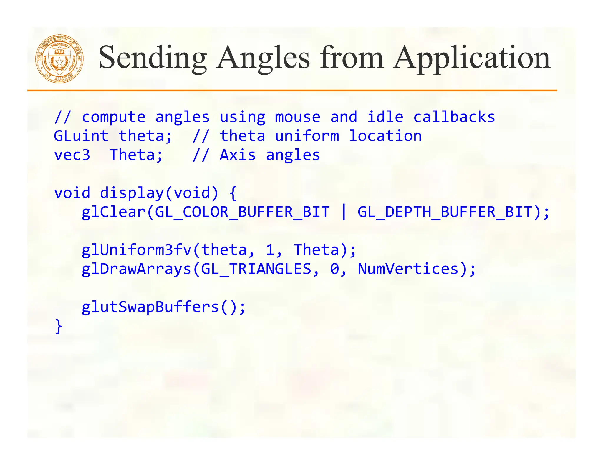 //	
  compute	
  angles	
  using	
  mouse	
  and	
  idle	
  callbacks	
  	
  
GLuint	
  theta;	
  	
  //	
  theta	
  uniform	
  location	
  
vec3	
  	
  Theta;	
  	
  	
  //	
  Axis	
  angles	
  
	
  
void	
  display(void)	
  {	
  
	
  	
  	
  glClear(GL_COLOR_BUFFER_BIT	
  |	
  GL_DEPTH_BUFFER_BIT);	
  
	
  
	
  	
  	
  glUniform3fv(theta,	
  1,	
  Theta);	
  
	
  	
  	
  glDrawArrays(GL_TRIANGLES,	
  0,	
  NumVertices);	
  
	
  
	
  	
  	
  glutSwapBuffers();	
  
}	
  
Sending Angles from Application
 