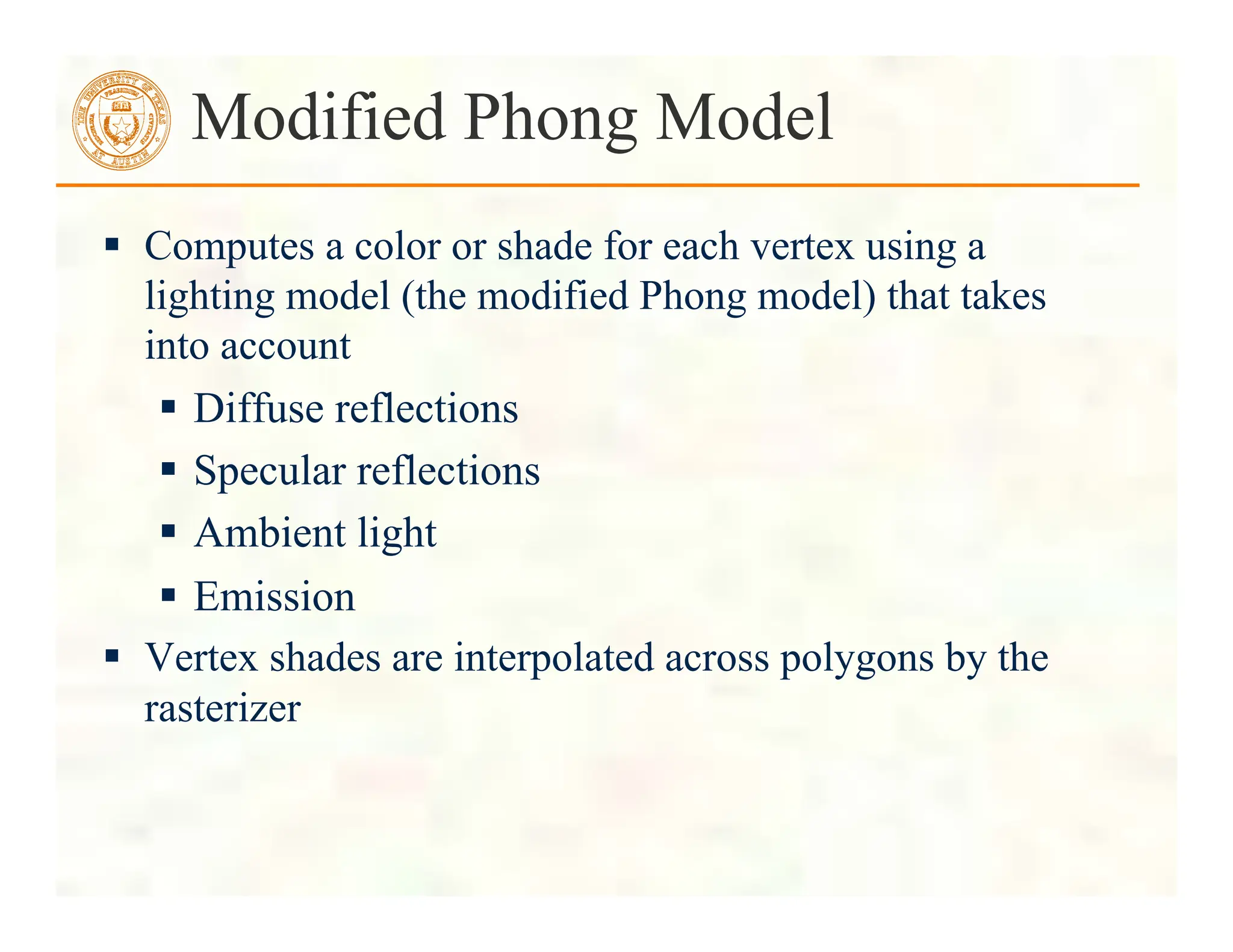  Computes a color or shade for each vertex using a
lighting model (the modified Phong model) that takes
into account
 Diffuse reflections
 Specular reflections
 Ambient light
 Emission
 Vertex shades are interpolated across polygons by the
rasterizer
Modified Phong Model
 