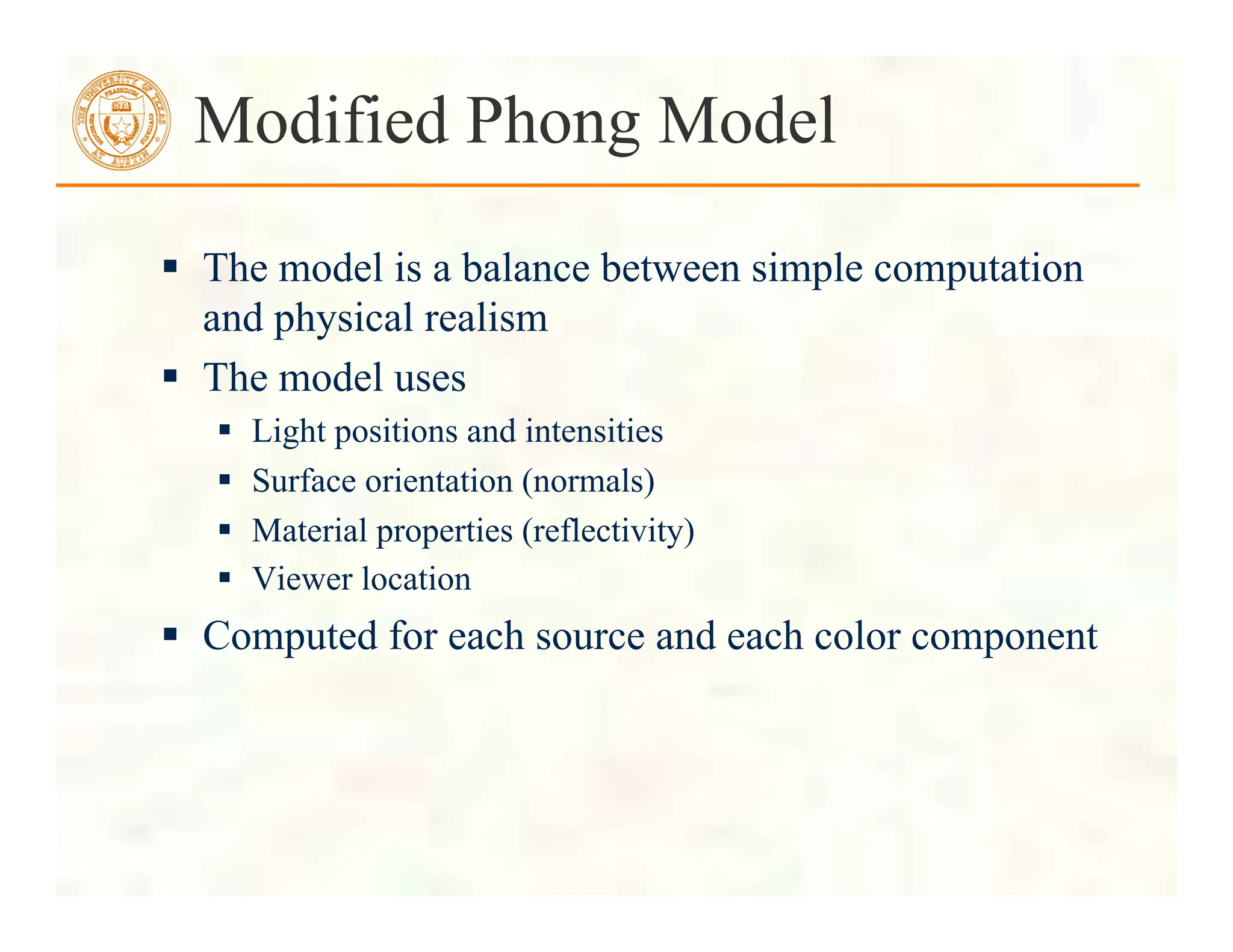  The model is a balance between simple computation
and physical realism
 The model uses
 Light positions and intensities
 Surface orientation (normals)
 Material properties (reflectivity)
 Viewer location
 Computed for each source and each color component
Modified Phong Model
 