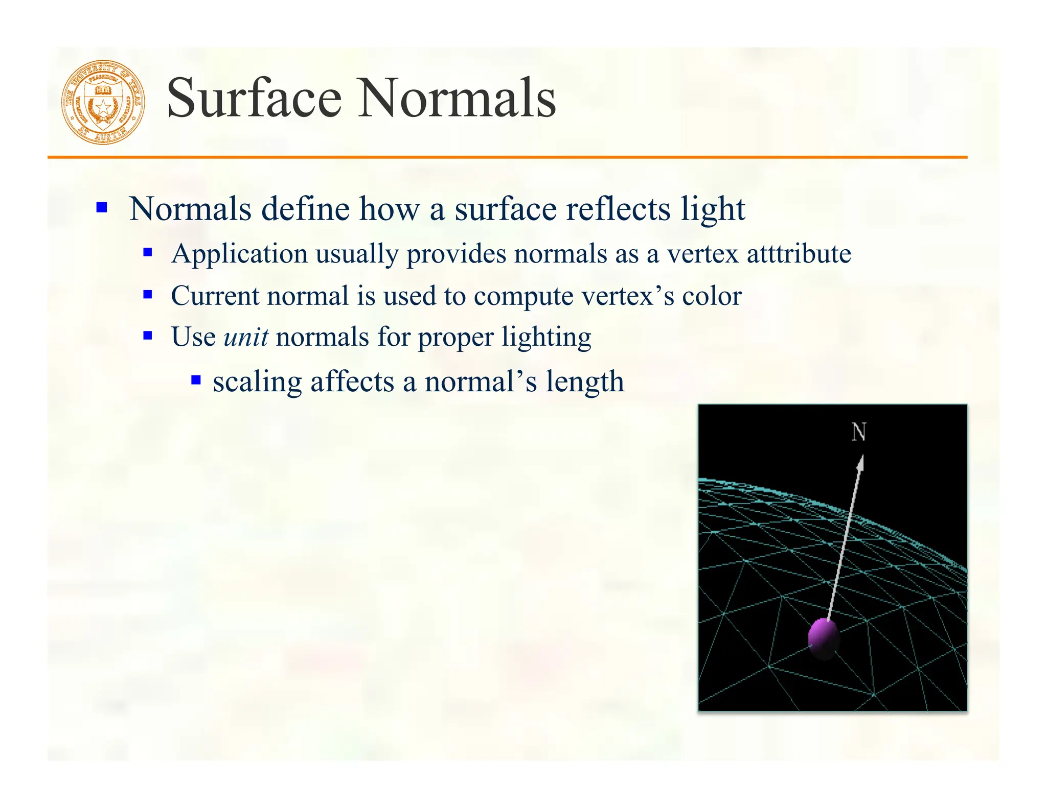  Normals define how a surface reflects light
 Application usually provides normals as a vertex atttribute
 Current normal is used to compute vertex’s color
 Use unit normals for proper lighting
 scaling affects a normal’s length
Surface Normals
 