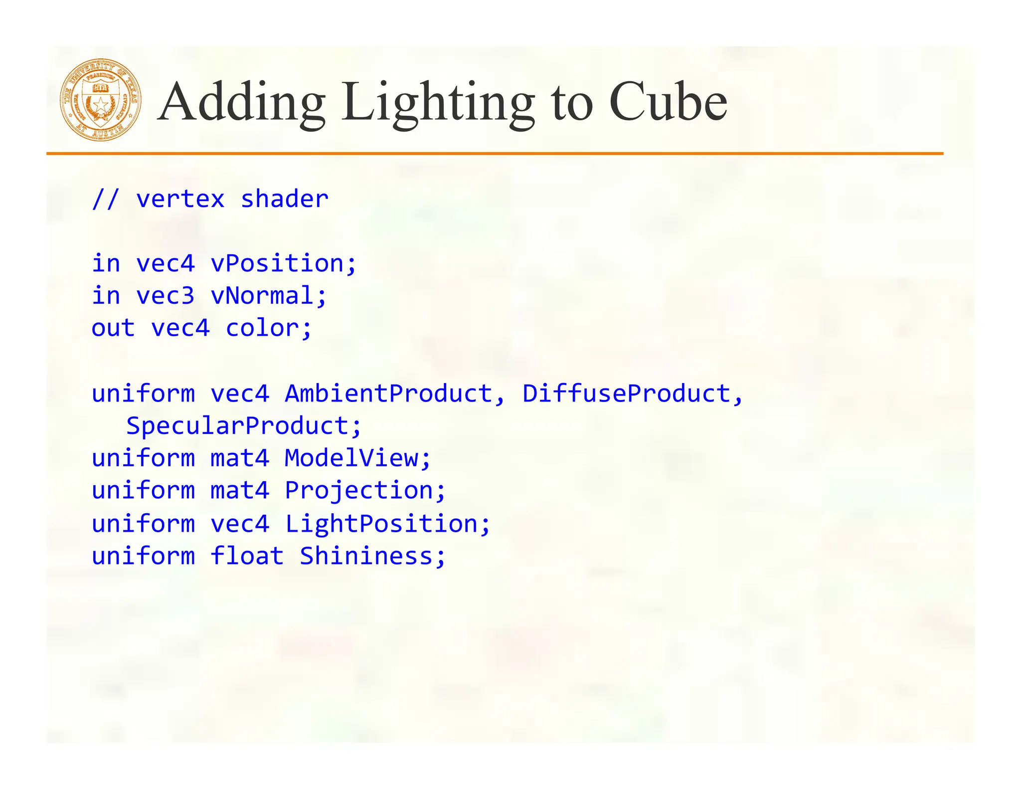 //	
  vertex	
  shader	
  	
  
	
  
in	
  vec4	
  vPosition;	
  
in	
  vec3	
  vNormal;	
  
out	
  vec4	
  color;	
  
	
  
uniform	
  vec4	
  AmbientProduct,	
  DiffuseProduct,	
  
SpecularProduct;	
  
uniform	
  mat4	
  ModelView;	
  
uniform	
  mat4	
  Projection;	
  
uniform	
  vec4	
  LightPosition;	
  
uniform	
  float	
  Shininess;	
  
Adding Lighting to Cube
 