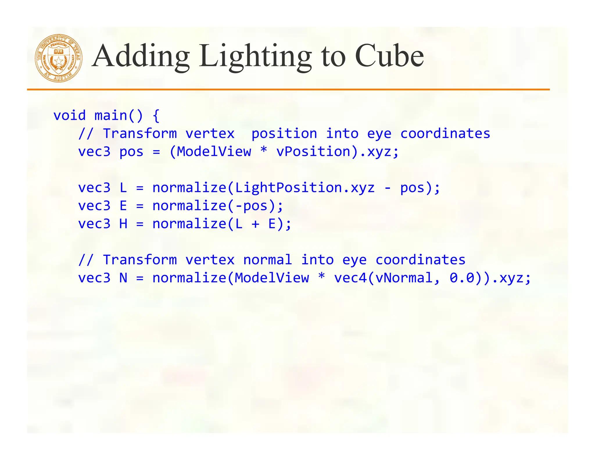 void	
  main()	
  {	
  
	
  	
  	
  //	
  Transform	
  vertex	
  	
  position	
  into	
  eye	
  coordinates	
  
	
  	
  	
  vec3	
  pos	
  =	
  (ModelView	
  *	
  vPosition).xyz;	
  
	
  	
  	
  	
  	
  	
  	
  	
  	
  
	
  	
  	
  vec3	
  L	
  =	
  normalize(LightPosition.xyz	
  -­‐	
  pos);	
  
	
  	
  	
  vec3	
  E	
  =	
  normalize(-­‐pos);	
  
	
  	
  	
  vec3	
  H	
  =	
  normalize(L	
  +	
  E);	
  
	
  
	
  	
  	
  //	
  Transform	
  vertex	
  normal	
  into	
  eye	
  coordinates	
  
	
  	
  	
  vec3	
  N	
  =	
  normalize(ModelView	
  *	
  vec4(vNormal,	
  0.0)).xyz;	
  
Adding Lighting to Cube
 