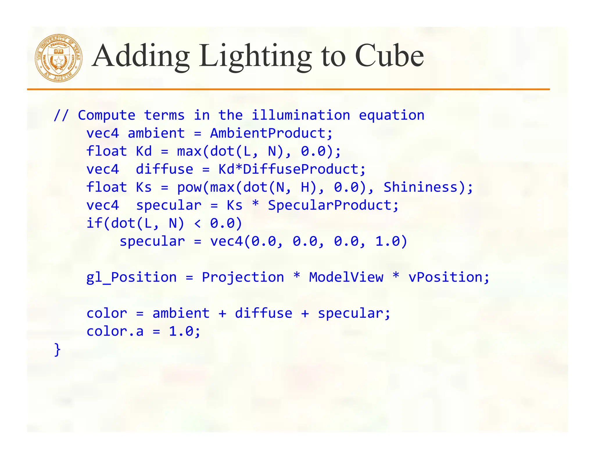 //	
  Compute	
  terms	
  in	
  the	
  illumination	
  equation	
  
	
  	
  	
  	
  vec4	
  ambient	
  =	
  AmbientProduct;	
  
	
  	
  	
  	
  float	
  Kd	
  =	
  max(dot(L,	
  N),	
  0.0);	
  
	
  	
  	
  	
  vec4	
  	
  diffuse	
  =	
  Kd*DiffuseProduct;	
  
	
  	
  	
  	
  float	
  Ks	
  =	
  pow(max(dot(N,	
  H),	
  0.0),	
  Shininess);	
  
	
  	
  	
  	
  vec4	
  	
  specular	
  =	
  Ks	
  *	
  SpecularProduct;	
  
	
  	
  	
  	
  if(dot(L,	
  N)	
  <	
  0.0)	
  	
  
	
  	
  	
  	
  	
  	
  	
  	
  specular	
  =	
  vec4(0.0,	
  0.0,	
  0.0,	
  1.0)	
  	
  
	
  
	
  	
  	
  	
  gl_Position	
  =	
  Projection	
  *	
  ModelView	
  *	
  vPosition;	
  
	
  
	
  	
  	
  	
  color	
  =	
  ambient	
  +	
  diffuse	
  +	
  specular;	
  
	
  	
  	
  	
  color.a	
  =	
  1.0;	
  
}	
  
Adding Lighting to Cube
 
