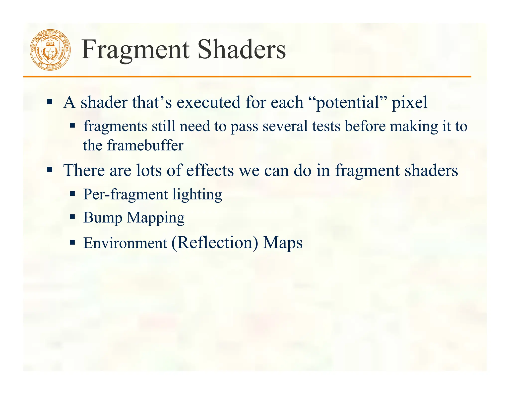  A shader that’s executed for each “potential” pixel
 fragments still need to pass several tests before making it to
the framebuffer
 There are lots of effects we can do in fragment shaders
 Per-fragment lighting
 Bump Mapping
 Environment (Reflection) Maps
Fragment Shaders
 