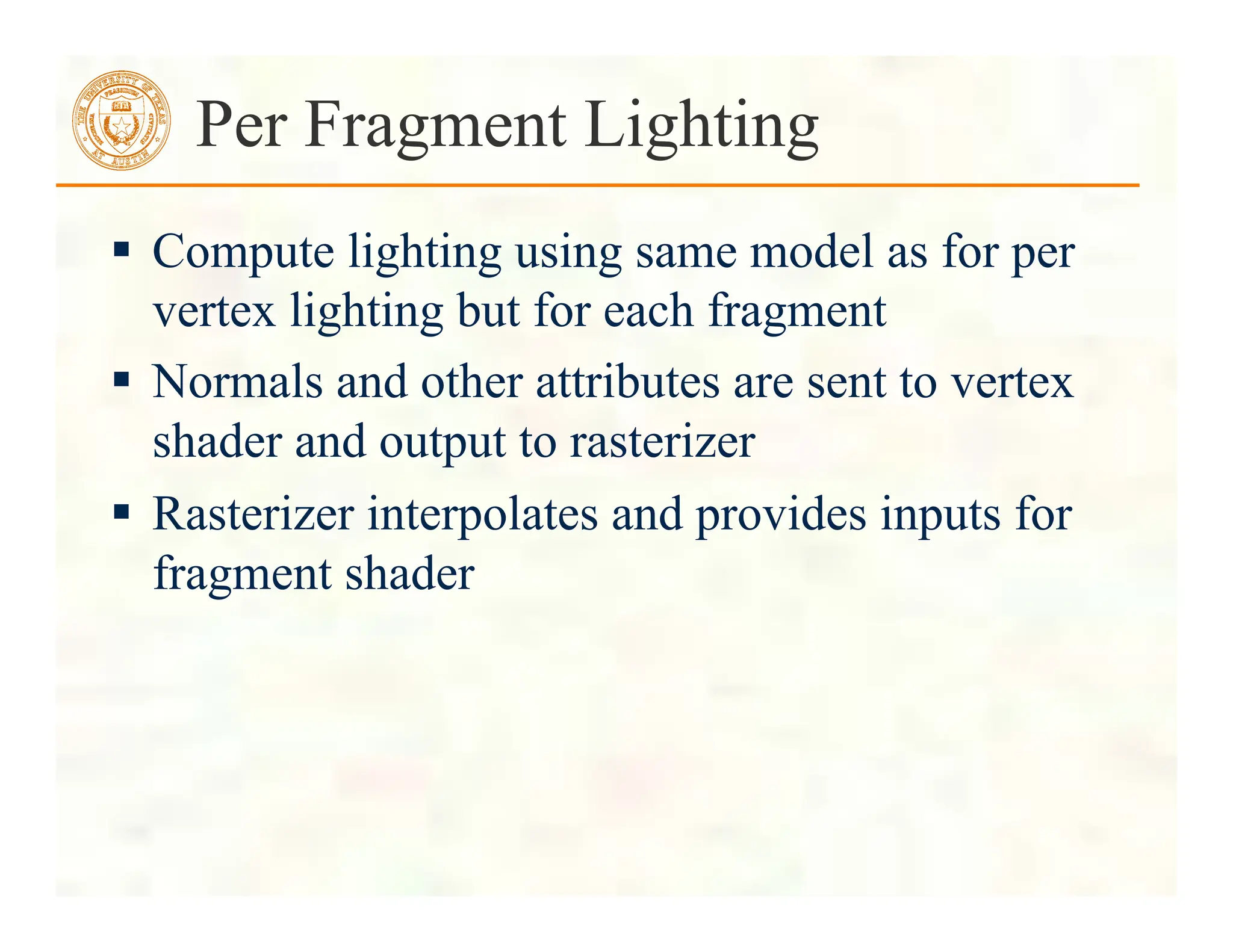  Compute lighting using same model as for per
vertex lighting but for each fragment
 Normals and other attributes are sent to vertex
shader and output to rasterizer
 Rasterizer interpolates and provides inputs for
fragment shader
Per Fragment Lighting
 